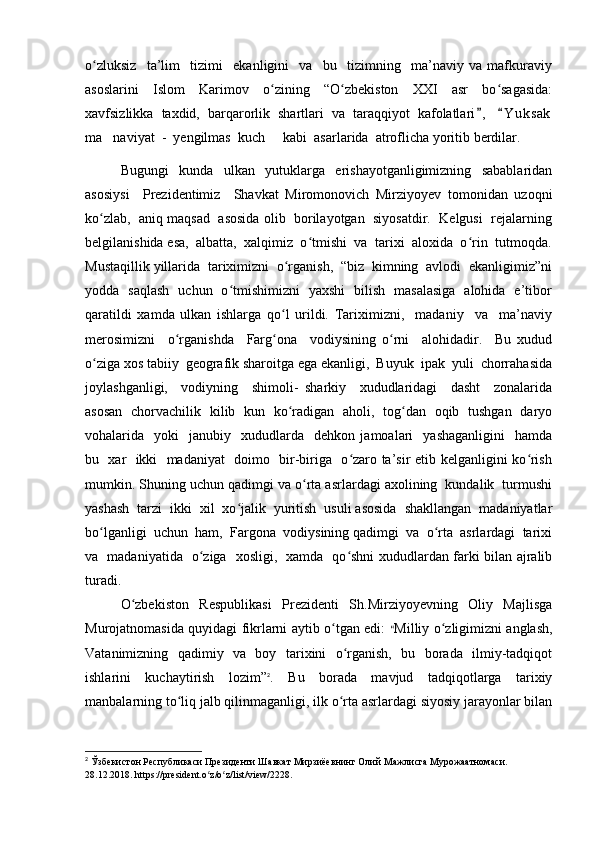 o zluksiz     ta’lim     tizimi     ekanligini     va     bu     tizimning     ma’naviy   va   mafkuraviyʻ
asoslarini   Islom   Karimov   o zining   “O zbekiston   XXI   asr   bo sagasida:	
ʻ ʻ ʻ
xavfsizlikka  taxdid,  barqarorlik  shartlari  va  taraqqiyot  kafolatlari ,    Y u k sak	
 
ma naviyat  -  yengilmas  kuch   kabi  asarlarida  atroflicha yoritib berdilar.	
 
Bugungi     kunda     ulkan     yutuklarga     erishayotganligimizning     sabablaridan
asosiysi     Prezidentimiz     Shavkat   Miromonovich   Mirziyoyev   tomonidan   uzoqni
ko zlab,  aniq maqsad  asosida olib  borilayotgan  siyosatdir.  Kelgusi  rejalarning
ʻ
belgilanishida esa,  albatta,  xalqimiz  o tmishi  va  tarixi  aloxida  o rin  tutmoqda.	
ʻ ʻ
Mustaqillik yillarida  tariximizni  o rganish,  “biz  kimning  avlodi  ekanligimiz”ni	
ʻ
yodda   saqlash   uchun   o tmishimizni   yaxshi   bilish   masalasiga   alohida   e’tibor	
ʻ
qaratildi   xamda   ulkan   ishlarga   qo l   urildi.   Tariximizni,     madaniy     va     ma’naviy	
ʻ
merosimizni     o rganishda     Farg ona     vodiysining   o rni     alohidadir.     Bu   xudud	
ʻ ʻ ʻ
o ziga xos tabiiy  geografik sharoitga ega ekanligi,  Buyuk  ipak  yuli  chorrahasida	
ʻ
joylashganligi,     vodiyning     shimoli-   sharkiy     xududlaridagi     dasht     zonalarida
asosan   chorvachilik   kilib   kun   ko radigan   aholi,   tog dan   oqib   tushgan   daryo	
ʻ ʻ
vohalarida    yoki     janubiy    xududlarda     dehkon   jamoalari     yashaganligini     hamda
bu   xar   ikki   madaniyat   doimo   bir-biriga   o zaro ta’sir etib kelganligini ko rish	
ʻ ʻ
mumkin. Shuning uchun qadimgi va o rta asrlardagi axolining  kundalik  turmushi	
ʻ
yashash  tarzi  ikki  xil  xo jalik  yuritish  usuli asosida  shakllangan  madaniyatlar	
ʻ
bo lganligi  uchun  ham,  Fargona  vodiysining qadimgi  va  o rta  asrlardagi  tarixi	
ʻ ʻ
va   madaniyatida   o ziga   xosligi,   xamda   qo shni xududlardan farki bilan ajralib	
ʻ ʻ
turadi.  
O zbekiston   Respublikasi   Prezidenti   Sh.Mirziyoyevning   Oliy   Majlisga	
ʻ
Murojatnomasida quyidagi fikrlarni aytib o tgan edi:  	
ʻ “ Milliy o zligimizni anglash,	ʻ
Vatanimizning   qadimiy   va   boy   tarixini   o rganish,   bu   borada   ilmiy-tadqiqot	
ʻ
ishlarini   kuchaytirish   lozim” 2
.   Bu   borada   mavjud   tadqiqotlarga   tarixiy
manbalarning to liq jalb qilinmaganligi, ilk o rta asrlardagi siyosiy jarayonlar bilan	
ʻ ʻ
2
  Ўзбекистон Республикаси Президенти Шавкат Мирзиёевнинг Олий   Мажлисга Мурожаатномаси. 
28.12.2018.   https://president.o z/o z/list/view/2228.	
ʻ ʻ