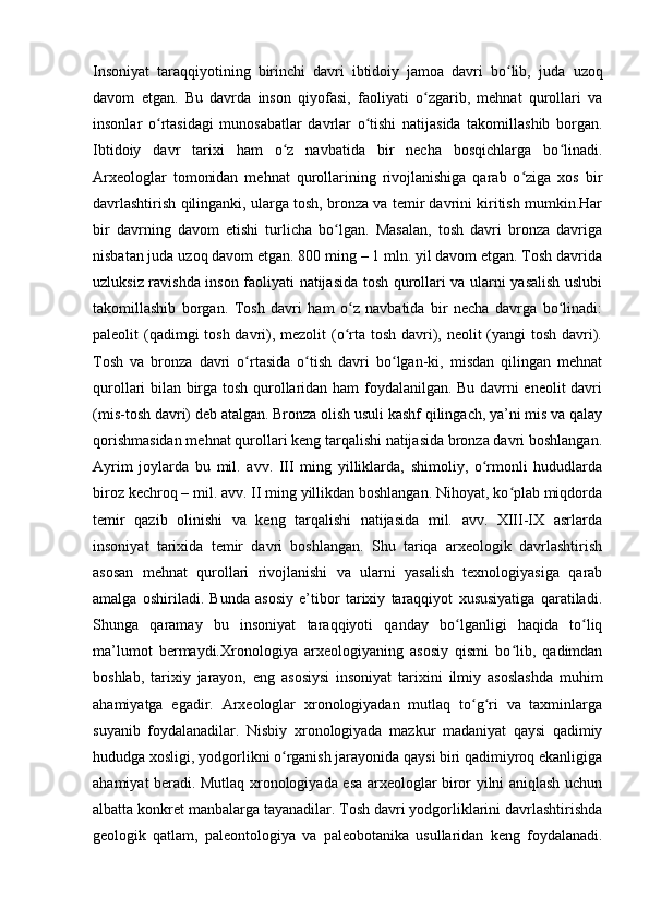 Insoniyat   taraqqiyotining   birinchi   davri   ibtidoiy   jamoa   davri   bo lib,   juda  ʻ uz oq
davom   etgan.   Bu   davrda   inson   qiyofasi,   faoliyati   o zgarib,   mehnat   qurollari   va	
ʻ
insonlar   o rtasidagi   munosabatlar   davrlar   o tishi   natijasida   takomillashib   borgan.	
ʻ ʻ
Ibtidoiy   davr   tarixi   ham   o z   navbatida   bir   necha   bosqichlarga   bo linadi.	
ʻ ʻ
Arxeologlar   tomonidan   mehnat   qurollarining   rivojlanishiga   qarab   o ziga   xos   bir	
ʻ
davrlashtirish qilinganki, ularga tosh, bronza va temir davrini kiritish mumkin.Har
bir   davrning   davom   etishi   turlicha   bo lgan.   Masalan,   tosh   davri   bronza   davriga	
ʻ
nisbatan juda uzoq davom etgan. 800 ming – 1 mln. yil davom etgan. Tosh davrida
uzluksiz ravishda inson faoliyati natijasida tosh qurollari va ularni yasalish uslubi
takomillashib   borgan.   Tosh   davri   ham   o z   navbatida   bir   necha   davrga   bo linadi:	
ʻ ʻ
paleolit (qadimgi tosh davri), mezolit (o rta tosh davri), neolit  (yangi  tosh davri).
ʻ
Tosh   va   bronza   davri   o rtasida   o tish   davri   bo lgan-ki,   misdan   qilingan   mehnat	
ʻ ʻ ʻ
qurollari bilan birga tosh qurollaridan ham foydalanilgan. Bu davrni eneolit davri
(mis-tosh davri) deb atalgan. Bronza olish usuli kashf qilingach, ya’ni mis va qalay
qorishmasidan mehnat qurollari keng tarqalishi natijasida bronza davri boshlangan.
Ayrim   joylarda   bu   mil.   avv.   III   ming   yilliklarda,   shimoliy,   o rmonli   hududlarda	
ʻ
biroz kechroq – mil. avv. II ming yillikdan boshlangan. Nihoyat, ko plab miqdorda	
ʻ
temir   qazib   olinishi   va   keng   tarqalishi   natijasida   mil.   avv.   XIII-IX   asrlarda
insoniyat   tarixida   temir   davri   boshlangan.   Shu   tariqa   arxeologik   davrlashtirish
asosan   mehnat   qurollari   rivojlanishi   va   ularni   yasalish   texnologiyasiga   qarab
amalga   oshiriladi.   Bunda   asosiy   e’tibor   tarixiy   taraqqiyot   xususiyatiga   qaratiladi.
Shunga   qaramay   bu   insoniyat   taraqqiyoti   qanday   bo lganligi   haqida   to liq	
ʻ ʻ
ma’lumot   bermaydi.Xronologiya   arxeologiyaning   asosiy   qismi   bo lib,   qadimdan	
ʻ
boshlab,   tarixiy   jarayon,   eng   asosiysi   insoniyat   tarixini   ilmiy   asoslashda   muhim
ahamiyatga   egadir.   Arxeologlar   xronologiyadan   mutlaq   to g ri   va   taxminlarga	
ʻ ʻ
suyanib   foydalanadilar.   Nisbiy   xronologiyada   mazkur   madaniyat   qaysi   qadimiy
hududga xosligi, yodgorlikni o rganish jarayonida qaysi biri qadimiyroq ekanligiga	
ʻ
ahamiyat beradi. Mutlaq xronologiyada esa arxeologlar biror yilni aniqlash uchun
albatta konkret manbalarga tayanadilar. Tosh davri yodgorliklarini davrlashtirishda
geologik   qatlam,   paleontologiya   va   paleobotanika   usullaridan   keng   foydalanadi. 