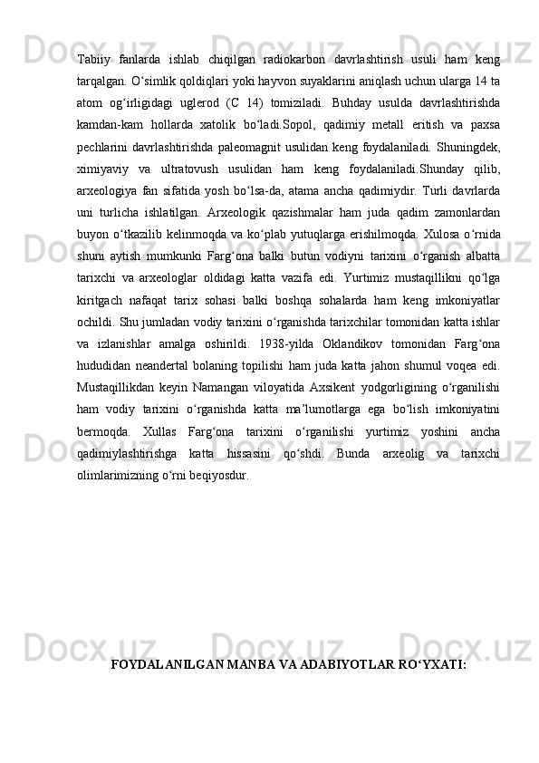 Tabiiy   fanlarda   ishlab   chiqilgan   radiokarbon   davrlashtirish   usuli   ham   keng
tarqalgan. O simlik qoldiqlari yoki hayvon suyaklarini aniqlash uchun ularga 14 taʻ
atom   og irligidagi   uglerod   (C   14)   tomiziladi.   Buhday   usulda   davrlashtirishda	
ʻ
kamdan-kam   hollarda   xatolik   bo ladi.Sopol,   qadimiy   metall   eritish   va   paxsa	
ʻ
pechlarini   davrlashtirishda   paleomagnit   usulidan   keng   foydalaniladi.   Shuningdek,
ximiyaviy   va   ultratovush   usulidan   ham   keng   foydalaniladi.Shunday   qilib,
arxeologiya   fan   sifatida   yosh   bo lsa-da,   atama   ancha   qadimiydir.   Turli   davrlarda	
ʻ
uni   turlicha   ishlatilgan.   Arxeologik   qazishmalar   ham   juda   qadim   zamonlardan
buyon  o tkazilib  kelinmoqda   va   ko plab   yutuqlarga   erishilmoqda.  	
ʻ ʻ Xulosa   o rnida	ʻ
shuni   aytish   mumkunki   Farg ona   balki   butun   vodiyni   tarixini   o rganish   albatta	
ʻ ʻ
tarixchi   va   arxeologlar   oldidagi   katta   vazifa   edi.   Yurtimiz   mustaqillikni   qo lga	
ʻ
kiritgach   nafaqat   tarix   sohasi   balki   boshqa   sohalarda   ham   keng   imkoniyatlar
ochildi. Shu jumladan vodiy tarixini o rganishda tarixchilar tomonidan katta ishlar	
ʻ
va   izlanishlar   amalga   oshirildi.   1938-yilda   Oklandikov   tomonidan   Farg ona	
ʻ
hududidan   neandertal   bolaning   topilishi   ham   juda   katta   jahon   shumul   voqea   edi.
Mustaqillikdan   keyin   Namangan   viloyatida   Axsikent   yodgorligining   o rganilishi	
ʻ
ham   vodiy   tarixini   o rganishda   katta   ma’lumotlarga   ega   bo lish   imkoniyatini	
ʻ ʻ
bermoqda.   Xullas   Farg ona   tarixini   o rganilishi   yurtimiz   yoshini   ancha	
ʻ ʻ
qadimiylashtirishga   katta   hissasini   qo shdi.   Bunda   arxeolig   va   tarixchi	
ʻ
olimlarimizning o rni beqiyosdur.	
ʻ
FOYDALANILGAN MANBA VA ADABIYOTLAR RO YXATI:	
ʻ 