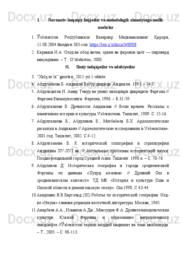 I. Normativ-huquqiy hujjatlar va metodologik ahamiyatga molik
nashrlar
1. Ўзбекистон   Республикаси   Вазирлар   Маҳкамасининг   Қарори,
11.08.2004 йилдаги 383-сон.  https://lex.o z/docs/348908ʻ
2. Каримов И.А. Озод ва обод ватан, эркин ва фаровон ҳаёт — пировард
мақсадимиз. – Т.: O zbekiston, 2000.	
ʻ
II. Ilmiy tadqiqotlar va adabiyotlar
3. “Xalq so zi” gazetasi, 2011-yil 1-oktabr.	
ʻ
4. Абдугазиева Б. Андижон Бобур даврида. Андижон. 1993. – 14 б.
5. Абдулаҳатов Н. Амир Темур ва унинг авлодлари давридаги Фарғона //
Фарғона ўлкашунослиги. Фарғона, 1996. – Б.31-59.
6. Абдулгазиева   Б.   Древности   Андижана   //   Вехи   времен.   Рассказы   о
памятниках истории и культуры Узбекистана. Ташкент, 1989. С. 15-16.
7. Абдулгазиева   Б.,   Абдуллаев   Б.,   Матбабаев   Б.Х.   Археологические
раскопки в Андижане // Археологические исследования в Узбекистане-
2001 год. Ташкент, 2002. С.4-12.
8. Абдулғозиева   Б.   К   исторической   топографии   и   стратиграфии
Андижана   Х V -Х VI   вв.   //   Актуальн ы е   проблемм   исторической   науки.
Позднефеодальной город Средней Азии. Ташкент. 1990 а. – С. 70-76.
9. Абдуллаев   Д.   Историческая   география   и   города   средневековой
Ферганы   по   данным   «Худуд   ал-алам»   //   Древний   Ош   в
среднеазиатском   контексте.   ТД   МК   «История   и   культура   Оша   и
Ошской области в домонгольскую эпоху». Ош.1998. С.43-44. 
10. Академик В.В.Бартольд   ( III ) Роботы  по исторической географии.  Изд-
во «Наука» главная редакция восточной литературы. Москва, 1965. 
11. Анарбаев А.А., Исманов А.Дж., Максудов Ф.А. Древнеземледельческая
культура   Южной   Ферганы   и   образование   антропогенного
ландшафта //Ўзбекистон тарихи моддий маданият ва 	
е?зма манбаларда.
– Т., 2005.  –  С. 98-113. 