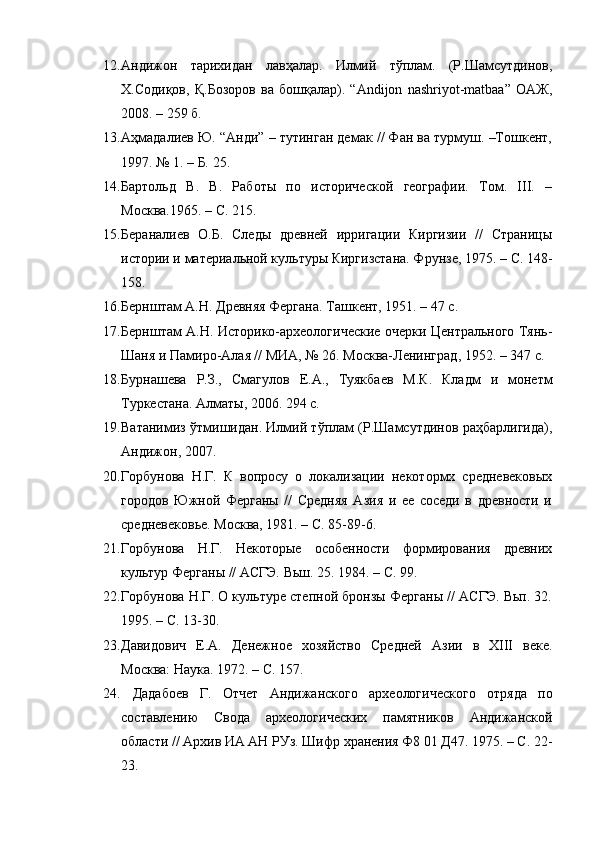 12. Андижон   тарихидан   лавҳалар.   Илмий   тўплам.   (Р.Шамсутдинов,
Х.Содиқов,   Қ.Бозоров   ва   бошқалар).   “Andijon   nashriyot-matbaa”   ОАЖ,
2008.  –  259 б .
13. Аҳмадалиев Ю. “Анди” – тутинган демак // Фан ва турмуш. –Тошкент,
1997. № 1. – Б. 25.
14. Бартольд   В.   В.   Работы   по   исторической   географии.   Том.   III.   –
Москва.1965.  – С.  215 .
15. Бераналиев   О.Б.   Следы   древней   ирригации   Киргизии   //   Страницы
истории и материальной культуры Киргизстана. Фрунзе, 1975.  – С.  148-
158 .
16. Бернштам А.Н. Древняя Фергана. Ташкент, 1951. – 47 с.
17. Бернштам А.Н. Историко-археологические очерки Центрального Тянь-
Шаня и Памиро-Алая // МИА, № 26. Москва-Ленинград ,  1952 . – 347 с.
18. Бурнашева   Р.З.,   Смагулов   Е.А.,   Туякбаев   М.К.   Кладм   и   монетм
Туркестана. Алматы ,  2006.   294 с.
19. Ватанимиз ўтмишидан. Илмий тўплам (Р.Шамсутдинов раҳбарлигида),
Андижон, 2007 .
20. Горбунова   Н.Г.   К   вопросу   о   локализации   некотормх   средневековых
городов   Южной   Ферганы   //   Средняя   Азия   и   ее   соседи   в   древности   и
средневековье. Москва, 1981. – С. 85-89-6.
21. Горбунова   Н.Г.   Некоторые   особенности   формирования   древних
культур Ферганы // АСГЭ. Вьш. 25. 1984.  –  С.   99 .
22. Горбунова Н.Г. О культуре степной бронзы Ферганы // АСГЭ. Вьп. 32.
1995 .  – С. 13-30.
23. Давидович   Е.А.   Денежное   хозяйство   Средней   Азии   в   XIII   веке.
Москва: Наука.  1972.  – С.  157.
24.   Дадабоев   Г.   Отчет   Андижанского   археологического   отряда   по
составлению   Свода   археологических   памятников   Андижанской
области // Архив ИА АН РУз. Шифр хранения Ф8 01 Д47. 1975. – С. 22-
23. 