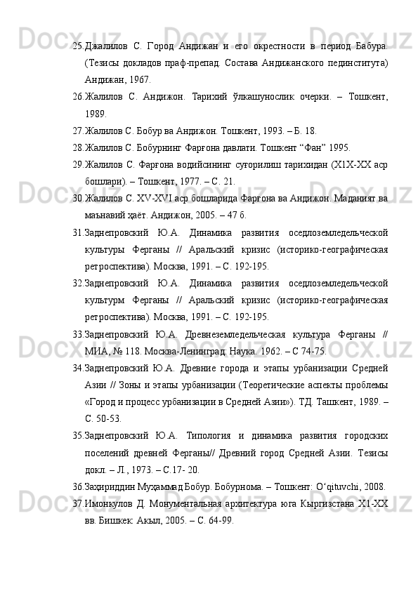 25. Джалилов   С.   Город   Андижан   и   его   окрестности   в   период   Бабура.
(Тезисы   докладов   праф-препад.   Состава   Андижанского   пединститута)
Андижан, 1967.
26. Жалилов   С.   Андижон.   Тарихий   ўлкашунослик   очерки.   –   Тошкент,
1989.
27. Жалилов С. Бобур ва Андижон. Тошкент, 1993. – Б. 18.
28. Жалилов С.  Бобурнинг Фарғона давлати. Тошкент “Фан” 1995.
29. Жалилов С. Фарғона водийсининг суғорилиш тарихидан (Х1Х-ХХ аср
бошлари). – Тошкент, 1977. – С. 21.
30. Жалилов С. Х V -Х VI  аср бошларида Фарғона ва Андижон. Маданият ва
маънавий ҳаёт. Андижон ,  20 05 .  – 47 б.
31. Заднепровский   Ю.А.   Динамика   развития   оседлоземледельческой
культуры   Ферганы   //   Аральский   кризис   (историко-географическая
ретроспектива). Москва, 1991.  –  С .  192-195 .
32. Заднепровский   Ю.А.   Динамика   развития   оседлоземледельческой
культурм   Ферганы   //   Аральский   кризис   (историко-географическая
ретроспектива). Москва, 1991.  – С.  192-195.
33. Заднепровский   Ю.А.   Древнеземледельческая   культура   Ферганы   //
МИА, № 118. Москва-Ленинград: Наука. 1962.  –  С   74-75 .
34. Заднепровский   Ю.А.   Древние   города   и   этапы   урбанизации   Средней
Азии   //   Зоны   и  этапы   урбанизации   (Теоретические   аспекты   проблемы
«Город и процесс урбанизации в Средней Азии»). ТД. Ташкент ,  1989.  –
С. 50-53.
35. Заднепровский   Ю.А.   Типология   и   динамика   развития   городских
поселений   древней   Ферганы//   Древний   город   Средней   Азии.   Тезисы
докл. – Л., 1973.  –  С.17- 20.
36. Заҳириддин Муҳаммад Бобур. Бобурнома. – Тошкент: O qituvchi, 2008. ʻ
37. Имон к улов   Д.   Монументальная   архитектура   юга   Кыргизстана   Х1-ХХ
вв. Бишкек: Акыл, 2005. – С. 64-99. 