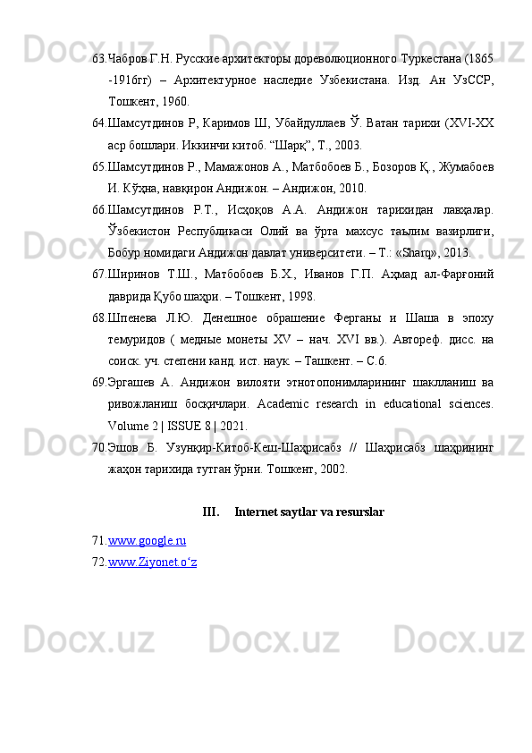 63. Чабров Г.Н. Русские архитекторы дореволюционного Туркестана (1865
-1916гг)   –   Архитектурное   наследие   Узбекистана.   Изд.   Ан   УзССР,
Тошкент, 1960 .  
64. Шамсутдинов   Р,   Каримов   Ш,   Убайдуллаев   Ў.   Ватан   тарихи   (XVI-XX
аср бошлари. Иккинчи китоб. “Шарқ”, Т., 2003. 
65. Шамсутдинов   Р., Мамажонов А., Матбобоев Б., Бозоров Қ., Жумабоев
И. Кўҳна, навқирон Андижон. – Андижон, 2010. 
66. Шамсутдинов   Р.Т.,   Исҳоқов   А.А.   Андижон   тарихидан   лавҳалар.
Ўзбекистон   Республикаси   Олий   ва   ўрта   махсус   таълим   вазирлиги,
Бобур номидаги Андижон давлат университети. – Т.: «Sharq», 2013.
67. Ширинов   Т.Ш.,   Матбобоев   Б.Х.,   Иванов   Г.П.   Аҳмад   ал-Фарғоний
даврида Қубо шаҳри. – Тошкент, 1998.
68. Шпенева   Л.Ю.   Денешное   обрашение   Ферганы   и   Шаша   в   эпоху
темуридов   (   медные   монеты   XV   –   нач.   XVI   вв.).   Автореф.   дисс.   на
соиск. уч. степени канд. ист. наук.  –  Ташкент.  –  C.6.
69. Эргашев   А.   Андижон   вилояти   этнотопонимларининг   шаклланиш   ва
ривожланиш   босқичлари.   Academic   research   in   educational   sciences.
Volume 2 | ISSUE 8 | 2021. 
70. Эшов   Б.   Узунқир-Китоб-Кеш-Шаҳрисабз   //   Шаҳрисабз   шаҳрининг
жаҳон тарихида тутган ўрни.  Тошкент, 2002. 
III. Internet saytlar va resurslar
71. www.google.ru   
72. www.Ziyonet.o zʻ      