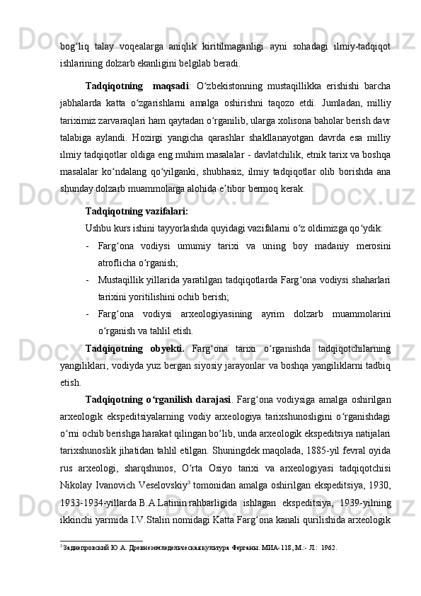 bog liq   talay   voqealarga   aniqlik   kiritilmaganligi   ayni   sohadagi   ilmiy-tadqiqotʻ
ishlarining dolzarb ekanligini belgilab beradi.
Tadqiqotning     maqsadi :   O zbekistonning   mustaqillikka   erishishi   barcha	
ʻ
jabhalarda   katta   o zgarishlarni   amalga   oshirishni   taqozo   etdi.  	
ʻ Jumladan,   milliy
tariximiz zarvaraqlari ham qaytadan o rganilib, ularga xolisona baholar berish davr	
ʻ
talabiga   aylandi.   Hozirgi   yangicha   qarashlar   shakllanayotgan   davrda   esa   milliy
ilmiy tadqiqotlar oldiga eng muhim masalalar - davlatchilik, etnik tarix va boshqa
masalalar   ko ndalang   qo yilganki,   shubhasiz,   ilmiy   tadqiqotlar   olib   borishda   ana	
ʻ ʻ
shunday dolzarb muammolarga alohida e tibor bermoq kerak.	
ʼ
Tadqiqotning vazifalari:
Ushbu kurs ishini tayyorlashda quyidagi vazifalarni o z oldimizga qo ydik:	
ʻ ʻ
- Farg ona   vodiysi   umumiy   tarixi   va   un	
ʻ i ng   boy   madaniy   merosini
atroflicha o rganish;	
ʻ
- Mustaqillik yillarida yaratilgan tadqiqotlarda Farg ona vodiysi shaharlari	
ʻ
tarixini yoritilishini ochib berish;
- Farg ona   vodiysi   arxeologiyasining   ayrim   dolzarb   muammolarini	
ʻ
o rganish va tahlil etish.	
ʻ
Tadqiqotning   obyekti.   Farg ona   tarixi   o rganishda   tadqiqotchilarning	
ʻ ʻ
yangiliklari, vodiyda yuz bergan siyosiy jarayonlar va boshqa yangiliklarni tadbiq
etish.
Tadqiqotning   o rganilish   darajasi	
ʻ .   Farg ona   vodiysiga   amalga   oshirilgan	ʻ
arxeologik   ekspeditsiyalarning   vodiy   arxeologiya   tarixshunosligini   o rganishdagi	
ʻ
o rni ochib berishga harakat qilingan bo lib, unda arxeologik ekspeditsiya natijalari	
ʻ ʻ
tarixshunoslik jihatidan tahlil etilgan. Shuningdek maqolada, 1885-yil fevral oyida
rus   arxeologi,   sharqshunos,   O rta   Osiyo   tarixi   va   arxeologiyasi   tadqiqotchisi	
ʻ
Nikolay Ivanovich Veselovskiy 3
  tomonidan amalga oshirilgan ekspeditsiya, 1930,
1933-1934-yillarda   B.A.Latinin   rahbarligida   ishlagan   ekspeditsiya,   1939-yilning
ikkinchi yarmida I.V.Stalin nomidagi Katta Farg ona kanali qurilishida arxeologik	
ʻ
3
  Заднепровский Ю.А. Древнеземледельческая культура Ферганы. МИА-118, М.:- Л.:  1962.