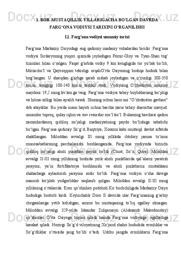 1. BOB. MUSTAQILLIK YILLARIGACHA BO LGAN DAVRDAʻ
FARG ONA VODIYSI TARIXINI O RGANILISHI	
ʻ ʻ
I.1. Farg ona vodiysi umumiy tarixi	
ʻ
Farg ona   Markaziy   Osiyodagi   eng  qadimiy   madaniy  vohalardan   biridir.  Farg ona	
ʻ ʻ
vodiysi   Sirdaryoning   yuqori   qismida   joylashgan   Pomir-Oloy   va   Tyan-Shan   tog	
ʻ
tizimlari   bilan   o ralgan.   Faqat   g arbda   vodiy   9   km   kengligida   tor   yo lak   bo lib,	
ʻ ʻ ʻ ʻ
Mirzacho l   va   Qayroqqum   tekisligi   orqaliO rta   Osiyoning   boshqa   hududi   bilan	
ʻ ʻ
bog langan.   U   sharqdan   g arbga   qarab   nishab   joylashgan   va   o zunligi   300-350	
ʻ ʻ ʻ
km.ni,   kengligi   100-140   km.ni   tashkil   etadi.   Vodiyning   O zbekiston   umumiy	
ʻ
maydoni 19,2 ming kv.km.ga teng. Farg ona vodiysi tabiiy boyliklarning ko pligi	
ʻ ʻ
va hilma-xilligi bilan ajralib turadi. Shuning uchun ham uni "O zbekiston gavhari"	
ʻ
deb ataydilar. Bu yerda inson hayoti uchun barcha zarur tabiiy sharoitlar mavjud:
unumdor tuproq, qulay iqlim va suv resurslar mo l-ko l. Bularning barchasi qadim	
ʻ ʻ
zamonlardanoq   qishloq   xo jaligi   madaniyatining   paydo   bo lishiga   sababchi	
ʻ ʻ
bo lgan. Farg ona qadimiy So g d, Baqtriya, Xorazm kabi mustaqil davlat sifatida	
ʻ ʻ ʻ ʻ
shakllangan.   Miloddan   avvalgi   III   ming   yillikda   ibtidoiy   jamoa   to zimi	
ʻ
munosabatlarining   parchalanishi   boshlanganida,   Farg ona   vodiysida   birinchi	
ʻ
qishloq   xo jaligi   aholi   punktlari   paydo   bo ldi   (Chust,   So x,   Quva).   Miloddan	
ʻ ʻ ʻ
avvalgi   II-III   ming   yillikning   boshida   yirik   aholi   punktlarida   qal alarni   yaratish	
ʼ
jarayoni,   ya ni   fortifikatsiya   boshlanishi   va   aholi   punktlarini   mustahkam	
ʼ
shaharlarga   aylantirish   jarayoni   sodir   bo ldi.   Farg ona   vodiysi   o sha   davrga	
ʻ ʻ ʻ
mansub   ko plab   yodgorliklar   saqlanib   qolgan.   Miloddan   avvalgi   II-III   ming	
ʻ
yillikning o rtalarida. Eron qo shinlari podshoh Kir boshchiligida Markaziy Osiyo
ʻ ʻ
hududiga   bostirib   kirdi.   Keyinchalik   Doro   II   davrida   ular   Farg onaning   g arbiy	
ʻ ʻ
chegaralariga   yetib   kelishgan,   ammo   bu   mintaqaning   to liq   egallay   olmagan.	
ʻ
Miloddan   avvalgi   329-yilda   Iskandar   Zulqarnayn   (Aleksandr   Makedonskiy)
qo shinlari   O rta   Osiyoga   hujum   qiladi   hamda   Farg ona   vodiysiga  	
ʻ ʻ ʻ   egallashga
harakat qiladi. Hozirgi So g d viloyatining Xo jand shahri hududida eronliklar va	
ʻ ʻ ʻ
So g dliklar   o rtasida   jang   bo lib   o tadi.   Ushbu   jangda   eronliklarni   Farg ona	
ʻ ʻ ʻ ʻ ʻ ʻ 