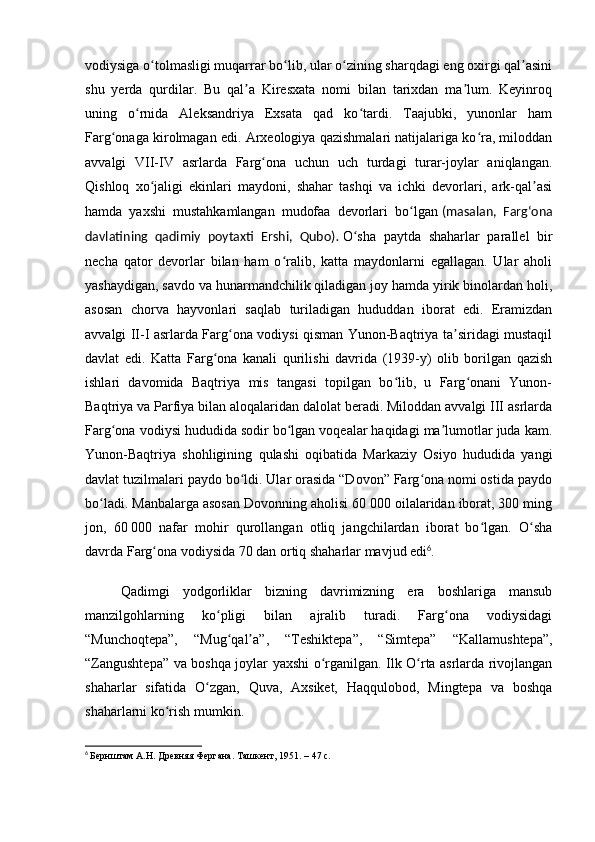 vodiysiga o tolmasligi muqarrar bo lib, ular o zining sharqdagi eng oxirgi qal asiniʻ ʻ ʻ ʼ
shu   yerda   qurdilar.   Bu   qal a   Kiresxata   nomi   bilan   tarixdan   ma lum.   Keyinroq	
ʼ ʼ
uning   o rnida   Aleksandriya   Exsata   qad   ko tardi.   Taajubki,   yunonlar   ham	
ʻ ʻ
Farg onaga kirolmagan edi. Arxeologiya qazishmalari natijalariga ko ra, miloddan	
ʻ ʻ
avvalgi   VII-IV   asrlarda   Farg ona   uchun   uch   turdagi   turar-joylar   aniqlangan.	
ʻ
Qishloq   xo jaligi   ekinlari   maydoni,   shahar   tashqi   va   ichki   devorlari,   ark-qal asi	
ʻ ʼ
hamda   yaxshi   mustahkamlangan   mudofaa   devorlari   bo lgan	
ʻ   (masalan,   Fargʻona
davlatining   qadimiy   poytaxti   Ershi,   Qubo) .   O sha   paytda   shaharlar   parallel   bir	
ʻ
necha   qator   devorlar   bilan   ham   o ralib,   katta   maydonlarni   egallagan.   Ular   aholi	
ʻ
yashaydigan, savdo va hunarmandchilik qiladigan joy hamda yirik binolardan holi,
asosan   chorva   hayvonlari   saqlab   turiladigan   hududdan   iborat   edi.   Eramizdan
avvalgi II-I asrlarda Farg ona vodiysi qisman Yunon-Baqtriya ta siridagi mustaqil	
ʻ ʼ
davlat   edi.   Katta   Farg ona   kanali   qurilishi   davrida   (1939-y)   olib   borilgan   qazish	
ʻ
ishlari   davomida   Baqtriya   mis   tangasi   topilgan   bo lib,   u   Farg onani   Yunon-	
ʻ ʻ
Baqtriya va Parfiya bilan aloqalaridan dalolat beradi. Miloddan avvalgi III asrlarda
Farg ona vodiysi hududida sodir bo lgan voqealar haqidagi ma lumotlar juda kam.	
ʻ ʻ ʼ
Yunon-Baqtriya   shohligining   qulashi   oqibatida   Markaziy   Osiyo   hududida   yangi
davlat tuzilmalari paydo bo ldi. Ular orasida “Dovon” Farg ona nomi ostida paydo	
ʻ ʻ
bo ladi. Manbalarga asosan Dovonning aholisi 60 000 oilalaridan iborat, 300 ming	
ʻ
jon,   60   000   nafar   mohir   qurollangan   otliq   jangchilardan   iborat   bo lgan.   O sha	
ʻ ʻ
davrda Farg ona vodiysida 70 dan ortiq shaharlar mavjud edi	
ʻ 6
.
Qadimgi   yodgorliklar   bizning   davrimizning   era   boshlariga   mansub
manzilgohlarning   ko pligi   bilan   ajralib   turadi.   Farg ona   vodiysidagi	
ʻ ʻ
“Munchoqtepa”,   “Mug qal a”,   “Teshiktepa”,   “Simtepa”   “Kallamushtepa”,	
ʻ ʼ
“Zangushtepa” va boshqa joylar yaxshi o rganilgan. Ilk O rta asrlarda rivojlangan	
ʻ ʻ
shaharlar   sifatida   O zgan,   Quva,   Axsiket,   Haqqulobod,   Mingtepa   va   boshqa	
ʻ
shaharlarni ko rish mumkin.	
ʻ
6
  Бернштам А.Н. Древняя Фергана. Ташкент, 1951. – 47 с. 