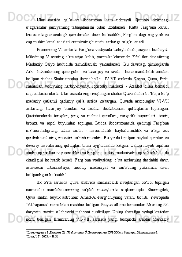 Ular   orasida   qal a   va   ibodatxona   ham   uchraydi.   Ijtimoiy   tizimdagiʼ
o zgarishlar   jamiyatning   tabaqalanishi   bilan   izohlanadi.   Katta   Farg ona   kanali	
ʻ ʻ
terassasidagi   arxeologik qazishmalar  shuni   ko rsatdiki,  Farg onadagi   eng  yirik  va	
ʻ ʻ
eng muhim kanallar izlari eramizning birinchi asrlariga to g ri keladi.	
ʻ ʻ
Eramizning VI asrlarda Farg ona vodiysida turkiylashish jarayoni kuchaydi.	
ʻ
Milodning   V   asrning   o rtalariga   kelib,   yarim-ko chmanchi   Eftalitlar   davlatining	
ʻ ʻ
Markaziy   Osiyo   hududida   tashkillanishi   yakunlanadi.   Bu   davrdagi   qishloqlarda
Ark   -   hukmdorning   qarorgohi   -   va  turar-joy   va  savdo   -   hunarmandchilik   binolari
bo lgan   shahar-Shahristondan   iborat   bo ldi.   IV-VII   asrlarda   Koson,   Quva,   Ershi	
ʻ ʻ
shaharlari   vodiyning   harbiy-siyosiy,   iqtisodiy   markazi   -   Axsiket   bilan   bemalol
raqobatlasha olardi. Ular orasida eng rivojlangan shahar Quva shahri bo lib, u ko p	
ʻ ʻ
madaniy   qatlamli   qadimiy   qal a   ustida   ko targan.   Quvada   arxeologlar   VI-VII	
ʼ ʻ
asrlardagi   turar-joy   binolari   va   Budda   ibodatxonasi   qoldiqlarini   topishgan.
Qazishmalarda   tangalar,   jang   va   mehnat   qurollari,   zargarlik   buyumlari,   temir,
bronza   va   sopol   buyumlari   topilgan.   Budda   ibodatxonasida   qadimgi   Farg ona	
ʻ
me morchiligidagi   uchta   san at   -   rassomchilik,   haykaltaroshlik   va   o zga   xos	
ʼ ʼ ʻ
qurilish usulining sintezini ko rish mumkin. Bu yerda topilgan haykal qismlari va	
ʻ
devoriy   tasvirlarning   qoldiqlari   bilan   uyg unlashib   ketgan.   Ushbu   noyob   topilma	
ʻ
aholining mafkuraviy qarashlari va Farg ona badiiy madaniyatining yuksak holatda	
ʻ
ekanligini   ko rsatib   beradi.   Farg ona   vodiysidagi   o rta   asrlarning   dastlabki   davri	
ʻ ʻ ʻ
asta-sekin   urbanizatsiya,   moddiy   madaniyat   va   san atning   yuksalishi   davri	
ʼ
bo lganligini ko rsatdi	
ʻ ʻ 7
.
Ilk   o rta   asrlarda   Quva   shahrida   shishasozlik   rivojlangan   bo lib,   topilgan	
ʻ ʻ
namunalar   mamlakatimizning   ko plab   muzeylarida   saqlanmoqda.   Shuningdek,	
ʻ
Quva   shahri   buyuk   astronom   Amad-Al-Farg oniyning   vatani   bo lib,   Yevropada	
ʻ ʻ
“Alfraganus” nomi bilan mashhur bo lgan. Buyuk alloma tomonidan Misrning Nil	
ʻ
daryosini satxini o lchovchi inshooot qurdirilgan. Uning sharafiga oydagi kraterlar	
ʻ
nomi   berilgan.   Eramizning   VII-VIII   asrlarda   yangi   bosqinchi   arablar   Markaziy
7
  Шамсутдинов Р, Каримов Ш, Убайдуллаев Ў. Ватан тарихи (XVI-XX аср бошлари. Иккинчи китоб. 
“Шарқ”, Т., 2003. –  B . 36. 