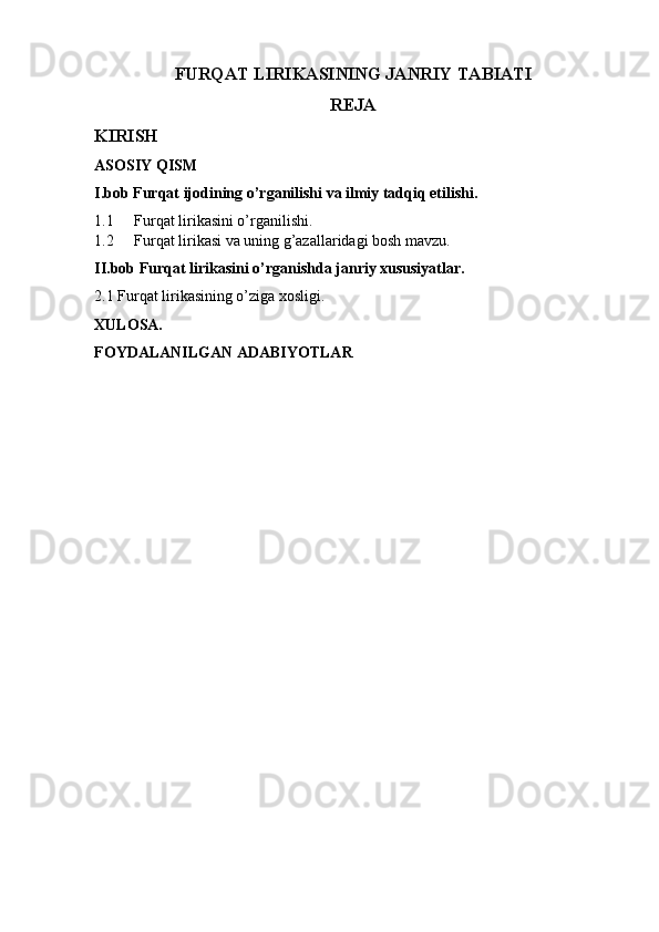 FURQAT LIRIKASINING JANRIY TABIATI
REJA
KIRISH
ASOSIY QISM
I.bob Furqat ijodining o’rganilishi va ilmiy tadqiq etilishi.
1.1 Furqat lirikasini o’rganilishi.
1.2 Furqat lirikasi va uning g’azallaridagi bosh mavzu.
II.bob Furqat lirikasini o’rganishda janriy xususiyatlar.
2.1 Furqat lirikasining o’ziga xosligi.
XULOSA.
FOYDALANILGAN ADABIYOTLAR 