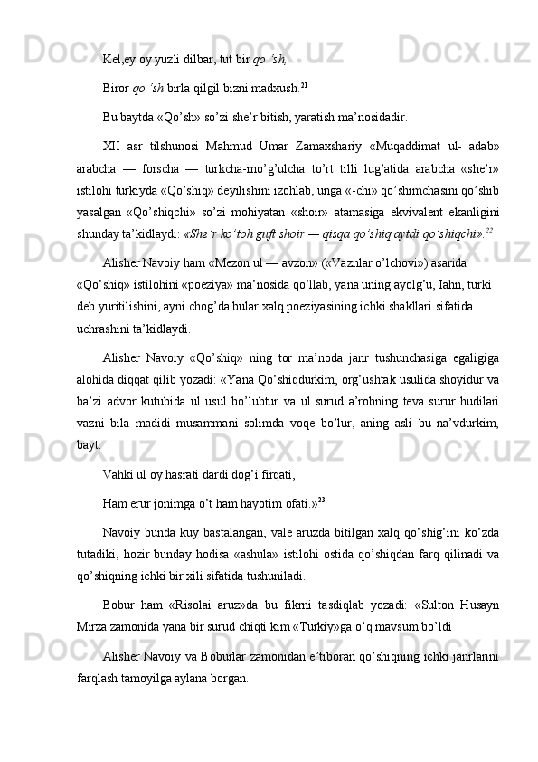 Kel,ey oy yuzli dilbar, tut bir  qo ‘sh,
Biror  qo ‘sh  birla qilgil bizni madxush. 21
Bu baytda  «Qo’sh» so’zi she’r bitish, yaratish ma’nosidadir.
XII   asr   tilshunosi   Mahmud   Umar   Zamaxshariy   «Muqaddimat   ul-   adab»
arabcha   —   forscha   —   turkcha-mo’g’ulcha   to’rt   tilli   lug’atida   arabcha   «she’r»
istilohi turkiyda «Qo’shiq» deyilishini izohlab, unga «-chi» qo’shimchasini qo’shib
yasalgan   «Qo’shiqchi»   so’zi   mohiyatan   «shoir»   atamasiga   ekvivalent   ekanligini
shunday ta’kidlaydi:  «She’r ko’toh guft shoir — qisqa qo’shiq aytdi qo’shiqchi». 22
Alisher Navoiy ham  «Mezon ul — avzon» («Vaznlar o’lchovi»)  asarida 
«Qo’shiq» istilohini «poeziya» ma’nosida qo’llab, yana uning ayolg’u, Iahn, turki 
deb yuritilishini, ayni chog’da bular xalq poeziyasining ichki shakllari sifatida 
uchrashini ta’kidlaydi.
Alisher   Navoiy   «Qo’shiq»   ning   tor   ma’noda   janr   tushunchasiga   egaligiga
alohida diqqat qilib yozadi: «Yana Qo’shiqdurkim, org’ushtak usulida shoyidur va
ba’zi   advor   kutubida   ul   usul   bo’lubtur   va   ul   surud   a’robning   teva   surur   hudilari
vazni   bila   madidi   musammani   solimda   voqe   bo’lur,   aning   asli   bu   na’vdurkim,
bayt:
Vahki ul oy hasrati dardi dog’i firqati,
Ham erur jonimga o’t ham hayotim ofati. » 23
Navoiy   bunda   kuy   bastalangan,   vale   aruzda   bitilgan   xalq   qo’shig’ini   ko’zda
tutadiki,   hozir   bunday   hodisa   «ashula»   istilohi   ostida   qo’shiqdan   farq   qilinadi   va
qo’shiqning ichki bir xili sifatida tushuniladi.
Bobur   ham   «Risolai   aruz»da   bu   fikrni   tasdiqlab   yozadi:   «Sulton   Husayn
Mirza zamonida yana bir surud chiqti kim «Turkiy»ga o’q mavsum bo’ldi
Alisher Navoiy va Boburlar zamonidan e’tiboran qo’shiqning ichki janrlarini
farqlash tamoyilga aylana borgan. 