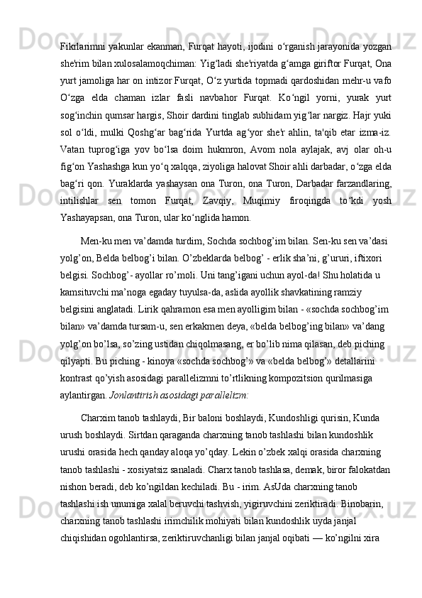 Fikrlarimni yakunlar ekanman, Furqat hayoti, ijodini o rganish jarayonida yozganʻ
she'rim bilan xulosalamoqchiman: Yig ladi she'riyatda g amga giriftor Furqat, Ona	
ʻ ʻ
yurt jamoliga har on intizor Furqat, O z yurtida topmadi qardoshidan mehr-u vafo
ʻ
O zga   elda   chaman   izlar   fasli   navbahor   Furqat.   Ko ngil   yorni,   yurak   yurt	
ʻ ʻ
sog inchin qumsar hargis, Shoir dardini tinglab subhidam yig lar nargiz. Hajr yuki
ʻ ʻ
sol   o ldi,   mulki   Qoshg ar   bag rida   Yurtda   ag yor   she'r   ahlin,   ta'qib   etar   izma-iz.
ʻ ʻ ʻ ʻ
Vatan   tuprog iga   yov   bo lsa   doim   hukmron,   Avom   nola   aylajak,   avj   olar   oh-u	
ʻ ʻ
fig on Yashashga kun yo q xalqqa, ziyoliga halovat Shoir ahli darbadar, o zga elda	
ʻ ʻ ʻ
bag ri  qon. Yuraklarda yashaysan  ona Turon, ona Turon, Darbadar  farzandlaring,
ʻ
intilishlar   sen   tomon   Furqat,   Zavqiy,   Muqimiy   firoqingda   to kdi   yosh	
ʻ
Yashayapsan, ona Turon, ular ko nglida hamon. 	
ʻ
Men-ku men va’damda turdim, Sochda sochbog’im bilan. Sen-ku sen va’dasi 
yolg’on, Belda belbog’i bilan. O’zbeklarda belbog’ - erlik sha’ni, g’ururi, iftixori 
belgisi. Sochbog’- ayollar ro’moli. Uni tang’igani uchun ayol-da! Shu holatida u 
kamsituvchi ma’noga egaday tuyulsa-da, aslida ayollik shavkatining ramziy 
belgisini anglatadi. Lirik qahramon esa men ayolligim bilan -  «sochda sochbog’im 
bilan» va’damda tursam-u, sen erkakmen deya, «belda belbog’ing bilan» va’dang 
yolg’on bo’lsa, so’zing ustidan chiqolmasang, er bo’lib nima qilasan, deb piching 
qilyapti. Bu piching - kinoya «sochda sochbog’» va «belda belbog’» detallarini 
kontrast qo’yish asosidagi parallelizmni to’rtlikning kompozitsion qurilmasiga 
aylantirgan.  Jonlantirish asosidagi parallelizm:
Charxim tanob tashlaydi, Bir baloni boshlaydi, Kundoshligi qurisin, Kunda 
urush boshlaydi. Sirtdan qaraganda charxning tanob tashlashi bilan kundoshlik 
urushi orasida hech qanday aloqa yo’qday. Lekin o’zbek xalqi orasida charxning 
tanob tashlashi - xosiyatsiz sanaladi. Charx tanob tashlasa, demak, biror falokatdan
nishon beradi, deb ko’ngildan kechiladi.  Bu - irim. AsUda charxning tanob 
tashlashi ish unumiga xalal beruvchi  tashvish, yigiruvchini zeriktiradi. Binobarin, 
charxning tanob tashlashi irimchilik mohiyati bilan kundoshlik uyda janjal 
chiqishidan ogohlantirsa, zeriktiruvchanligi bilan janjal oqibati  — ko’ngilni xira  