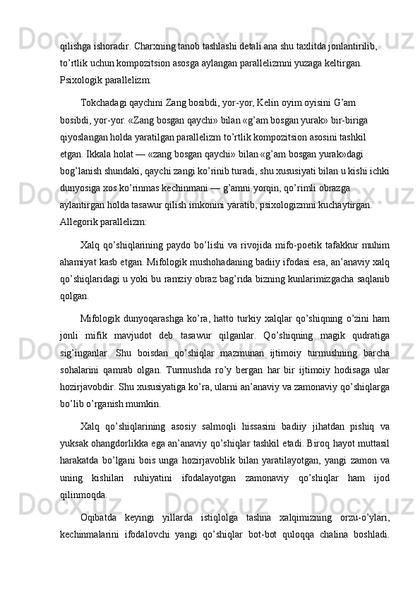 qilishga ishoradir. Charxning tanob tashlashi detali ana shu taxlitda jonlantirilib, 
to’rtlik uchun kompozitsion asosga aylangan parallelizmni yuzaga keltirgan. 
Psixologik parallelizm:
Tokchadagi qaychini Zang bosibdi, yor-yor, Kelin oyim oyisini G’am 
bosibdi, yor-yor.  «Zang bosgan qaychi» bilan «g’am bosgan yurak» bir-biriga 
qiyoslangan holda yaratilgan parallelizm to’rtlik kompozitsion asosini tashkil 
etgan. Ikkala holat — «zang bosgan qaychi» bilan «g’am bosgan yurak»dagi 
bog’lanish shundaki, qaychi zangi ko’rinib turadi, shu xususiyati bilan u kishi ichki
dunyosiga xos ko’rinmas kechinmani — g’amni yorqin, qo’rimli obrazga 
aylantirgan holda tasawur qilish  imkonini yaratib, psixologizmni kuchaytirgan. 
Allegorik parallelizm:
Xalq  qo’shiqlarining  paydo   bo’lishi   va   rivojida   mifo-poetik   tafakkur   muhim
ahamiyat kasb etgan. Mifologik mushohadaning badiiy ifodasi esa, an’anaviy xalq
qo’shiqlaridagi u yoki bu ramziy obraz bag’rida bizning kunlarimizgacha saqlanib
qolgan.
Mifologik   dunyoqarashga   ko’ra,   hatto   turkiy   xalqlar   qo’shiqning   o’zini   ham
jonli   mifik   mavjudot   deb   tasawur   qilganlar.   Qo’shiqning   magik   qudratiga
sig’inganlar.   Shu   boisdan   qo’shiqlar   mazmunan   ijtimoiy   turmushning   barcha
sohalarini   qamrab   olgan.   Turmushda   ro’y   bergan   har   bir   ijtimoiy   hodisaga   ular
hozirjavobdir. Shu xususiyatiga ko’ra, ularni an’anaviy va zamonaviy qo’shiqlarga
bo’lib o’rganish mumkin.
Xalq   qo’shiqlarining   asosiy   salmoqli   hissasini   badiiy   jihatdan   pishiq   va
yuksak ohangdorlikka ega an’anaviy qo’shiqlar tashkil etadi. Biroq hayot muttasil
harakatda   bo’lgani   bois   unga   hozirjavoblik   bilan   yaratilayotgan,   yangi   zamon   va
uning   kishilari   ruhiyatini   ifodalayotgan   zamonaviy   qo’shiqlar   ham   ijod
qilinmoqda.
Oqibatda   keyingi   yillarda   istiqlolga   tashna   xalqimizning   orzu-o’ylari,
kechinmalarini   ifodalovchi   yangi   qo’shiqlar   bot-bot   quloqqa   chalina   boshladi. 