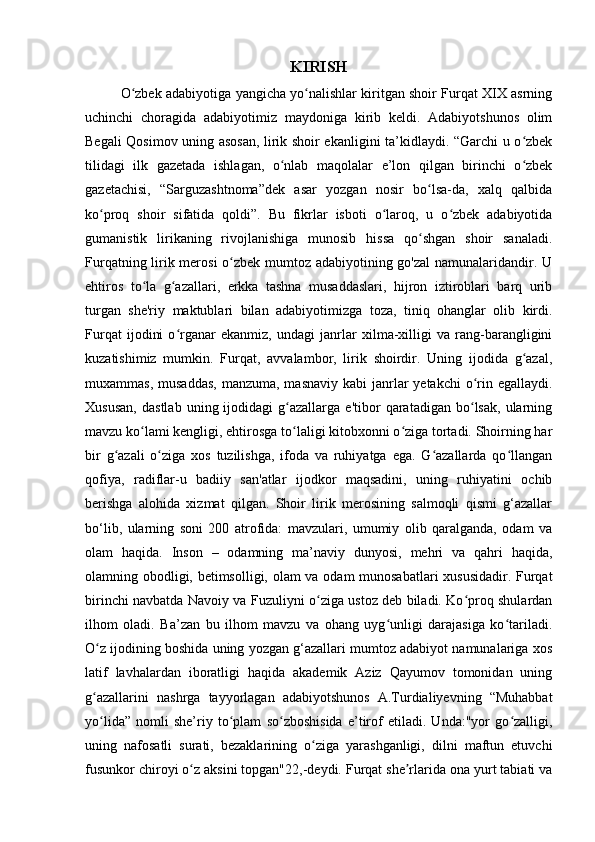 KIRISH
O zbek adabiyotiga yangicha yo nalishlar kiritgan shoir Furqat XIX asrningʻ ʻ
uchinchi   choragida   adabiyotimiz   maydoniga   kirib   keldi.   Adabiyotshunos   olim
Begali Qosimov uning asosan, lirik shoir ekanligini ta’kidlaydi. “Garchi u o zbek	
ʻ
tilidagi   ilk   gazetada   ishlagan,   o nlab   maqolalar   e’lon   qilgan   birinchi   o zbek	
ʻ ʻ
gazetachisi,   “Sarguzashtnoma”dek   asar   yozgan   nosir   bo lsa-da,   xalq   qalbida	
ʻ
ko proq   shoir   sifatida   qoldi”.   Bu   fikrlar   isboti   o laroq,   u   o zbek   adabiyotida	
ʻ ʻ ʻ
gumanistik   lirikaning   rivojlanishiga   munosib   hissa   qo shgan   shoir   sanaladi.	
ʻ
Furqatning lirik merosi  o zbek mumtoz adabiyotining go'zal  namunalaridandir. U	
ʻ
ehtiros   to la   g azallari,   erkka   tashna   musaddaslari,   hijron   iztiroblari   barq   urib	
ʻ ʻ
turgan   she'riy   maktublari   bilan   adabiyotimizga   toza,   tiniq   ohanglar   olib   kirdi.
Furqat   ijodini   o rganar   ekanmiz,   undagi   janrlar   xilma-xilligi   va   rang-barangligini	
ʻ
kuzatishimiz   mumkin.   Furqat,   avvalambor,   lirik   shoirdir.   Uning   ijodida   g azal,	
ʻ
muxammas, musaddas,  manzuma, masnaviy  kabi  janrlar  yetakchi  o rin egallaydi.	
ʻ
Xususan,   dastlab   uning  ijodidagi   g azallarga   e'tibor   qaratadigan   bo lsak,   ularning	
ʻ ʻ
mavzu ko lami kengligi, ehtirosga to laligi kitobxonni o ziga tortadi. Shoirning har	
ʻ ʻ ʻ
bir   g azali   o ziga   xos   tuzilishga,   ifoda   va   ruhiyatga   ega.   G azallarda   qo llangan	
ʻ ʻ ʻ ʻ
qofiya,   radiflar-u   badiiy   san'atlar   ijodkor   maqsadini,   uning   ruhiyatini   ochib
berishga   alohida   xizmat   qilgan.   Shoir   lirik   merosining   salmoqli   qismi   g‘azallar
bo‘lib,   ularning   soni   200   atrofida:   mavzulari,   umumiy   olib   qaralganda,   odam   va
olam   haqida.   Inson   –   odamning   ma’naviy   dunyosi,   mehri   va   qahri   haqida,
olamning obodligi, betimsolligi, olam va odam munosabatlari xususidadir. Furqat
birinchi navbatda Navoiy va Fuzuliyni o ziga ustoz deb biladi. Ko proq shulardan	
ʻ ʻ
ilhom   oladi.   Ba’zan   bu   ilhom   mavzu   va   ohang   uyg unligi   darajasiga   ko tariladi.	
ʻ ʻ
O z ijodining boshida uning yozgan g‘azallari mumtoz adabiyot namunalariga xos	
ʻ
latif   lavhalardan   iboratligi   haqida   akademik   Aziz   Qayumov   tomonidan   uning
g azallarini   nashrga   tayyorlagan   adabiyotshunos   A.Turdialiyevning   “Muhabbat
ʻ
yo lida”   nomli   she’riy   to plam   so zboshisida   e’tirof   etiladi.   Unda:"yor   go zalligi,
ʻ ʻ ʻ ʻ
uning   nafosatli   surati,   bezaklarining   o ziga   yarashganligi,   dilni   maftun   etuvchi	
ʻ
fusunkor chiroyi o z aksini topgan"22,-deydi. Furqat she rlarida ona yurt tabiati va	
ʻ ʼ 