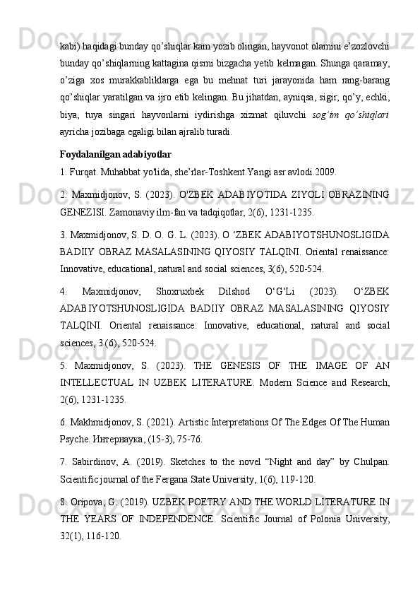 kabi) haqidagi bunday qo’shiqlar kam yozib olingan, hayvonot olamini e’zozlovchi
bunday qo’shiqlarning kattagina qismi bizgacha yetib kelmagan. Shunga qaramay,
o’ziga   xos   murakkabliklarga   ega   bu   mehnat   turi   jarayonida   ham   rang-barang
qo’shiqlar yaratilgan va ijro etib kelingan. Bu jihatdan, ayniqsa, sigir, qo’y, echki,
biya,   tuya   singari   hayvonlarni   iydirishga   xizmat   qiluvchi   sog’im   qo’shiqlari
ayricha jozibaga egaligi bilan ajralib turadi. 
Foydalanilgan adabiyotlar
1. Furqat. Muhabbat yo'lida, she’rlar-Toshkent.Yangi asr avlodi.2009. 
2.   Maxmidjonov,   S.   (2023).   O'ZBEK   ADABIYOTIDA   ZIYOLI   OBRAZINING
GENEZISI. Zamonaviy ilm-fan va tadqiqotlar, 2(6), 1231-1235. 
3. Maxmidjonov, S. D. O. G. L. (2023). O ‘ZBEK ADABIYOTSHUNOSLIGIDA
BADIIY   OBRAZ   MASALASINING   QIYOSIY   TALQINI.   Oriental   renaissance:
Innovative, educational, natural and social sciences, 3(6), 520-524.
4.   Maxmidjonov,   Shoxruxbek   Dilshod   O‘G‘Li   (2023).   O‘ZBEK
ADABIYOTSHUNOSLIGIDA   BADIIY   OBRAZ   MASALASINING   QIYOSIY
TALQINI.   Oriental   renaissance:   Innovative,   educational,   natural   and   social
sciences, 3 (6), 520-524. 
5.   Maxmidjonov,   S.   (2023).   THE   GENESIS   OF   THE   IMAGE   OF   AN
INTELLECTUAL   IN   UZBEK   LITERATURE.   Modern   Science   and   Research,
2(6), 1231-1235. 
6. Makhmidjonov, S. (2021). Artistic Interpretations Of The Edges Of The Human
Psyche.  Интернаука , (15-3), 75-76. 
7.   Sabirdinov,   A.   (2019).   Sketches   to   the   novel   “Night   and   day”   by   Chulpan.
Scientific journal of the Fergana State University, 1(6), 119-120. 
8. Oripova, G. (2019). UZBEK POETRY AND THE WORLD LITERATURE IN
THE   YEARS   OF   INDEPENDENCE.   Scientific   Journal   of   Polonia   University,
32(1), 116-120.