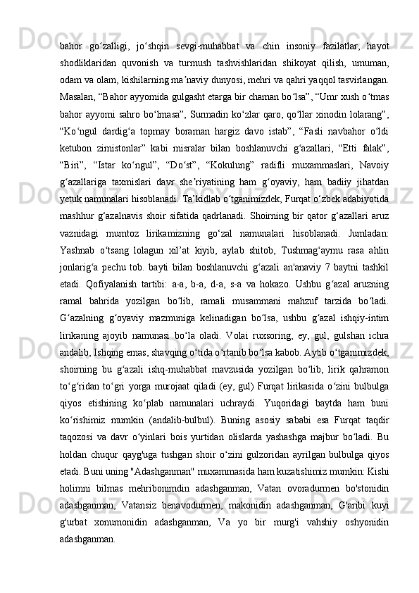 bahor   go zalligi,   jo shqin   sevgi-muhabbat   va   chin   insoniy   fazilatlar,   hayotʻ ʻ
shodliklaridan   quvonish   va   turmush   tashvishlaridan   shikoyat   qilish,   umuman,
odam va olam, kishilarning ma naviy dunyosi, mehri va qahri yaqqol tasvirlangan.	
ʼ
Masalan, “Bahor ayyomida gulgasht etarga bir chaman bo lsa”, “Umr xush o tmas	
ʻ ʻ
bahor  ayyomi  sahro bo lmasa”,  Surmadin ko zlar  qaro, qo llar  xinodin lolarang”,	
ʻ ʻ ʻ
“Ko ngul   dardig a   topmay   boraman   hargiz   davo   istab”,   “Fasli   navbahor   o ldi	
ʻ ʻ ʻ
ketubon   zimistonlar”   kabi   misralar   bilan   boshlanuvchi   g azallari,   “Etti   falak”,	
ʻ
“Biri”,   “Istar   ko ngul”,   “Do st”,   “Kokulung”   radifli   muxammaslari,   Navoiy	
ʻ ʻ
g azallariga   taxmislari   davr   she riyatining   ham   g oyaviy,   ham   badiiy   jihatdan	
ʻ ʼ ʻ
yetuk namunalari hisoblanadi. Ta’kidlab o tganimizdek, Furqat o‘zbek adabiyotida	
ʻ
mashhur   g‘azalnavis   shoir   sifatida   qadrlanadi.   Shoirning   bir   qator   g‘azallari   aruz
vaznidagi   mumtoz   lirikamizning   go‘zal   namunalari   hisoblanadi.   Jumladan:
Yashnab   o tsang   lolagun   xil’at   kiyib,   aylab   shitob,   Tushmag aymu   rasa   ahlin	
ʻ ʻ
jonlarig a   pechu   tob.   bayti   bilan   boshlanuvchi   g azali   an'anaviy   7   baytni   tashkil	
ʻ ʻ
etadi.   Qofiyalanish   tartibi:   a-a,   b-a,   d-a,   s-a   va   hokazo.   Ushbu   g azal   aruzning	
ʻ
ramal   bahrida   yozilgan   bo lib,   ramali   musammani   mahzuf   tarzida   bo ladi.	
ʻ ʻ
G azalning   g oyaviy   mazmuniga   kelinadigan   bo lsa,   ushbu   g azal   ishqiy-intim	
ʻ ʻ ʻ ʻ
lirikaning   ajoyib   namunasi   bo la   oladi.   Volai   ruxsoring,   ey,   gul,   gulshan   ichra	
ʻ
andalib, Ishqing emas, shavqing o tida o rtanib bo lsa kabob. Aytib o tganimizdek,	
ʻ ʻ ʻ ʻ
shoirning   bu   g azali   ishq-muhabbat   mavzusida   yozilgan   bo lib,   lirik   qahramon	
ʻ ʻ
to g ridan   to gri   yorga   murojaat   qiladi   (ey,   gul)   Furqat   lirikasida   o zini   bulbulga	
ʻ ʻ ʻ ʻ
qiyos   etishining   ko plab   namunalari   uchraydi.   Yuqoridagi   baytda   ham   buni	
ʻ
ko rishimiz   mumkin   (andalib-bulbul).   Buning   asosiy   sababi   esa   Furqat   taqdir	
ʻ
taqozosi   va   davr   o yinlari   bois   yurtidan   olislarda   yashashga   majbur   bo ladi.   Bu	
ʻ ʻ
holdan   chuqur   qayg'uga   tushgan   shoir   o zini   gulzoridan   ayrilgan   bulbulga   qiyos	
ʻ
etadi. Buni uning "Adashganman" muxammasida ham kuzatishimiz mumkin: Kishi
holimni   bilmas   mehribonimdin   adashganman,   Vatan   ovoradurmen   bo'stonidin
adashganman,   Vatansiz   benavodurmen,   makonidin   adashganman,   G'aribi   kuyi
g'urbat   xonumonidin   adashganman,   Va   yo   bir   murg'i   vahshiy   oshyonidin
adashganman.  