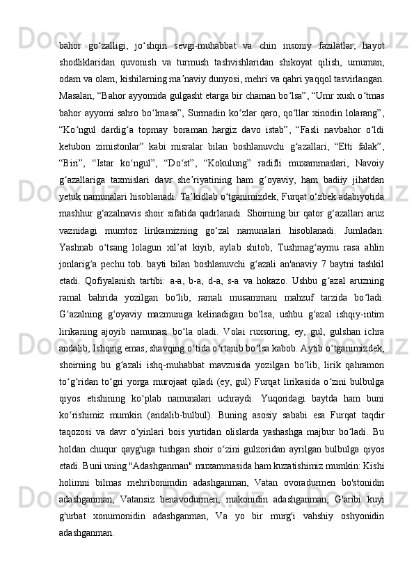 bahor   go zalligi,   jo shqin   sevgi-muhabbat   va   chin   insoniy   fazilatlar,   hayotʻ ʻ
shodliklaridan   quvonish   va   turmush   tashvishlaridan   shikoyat   qilish,   umuman,
odam va olam, kishilarning ma naviy dunyosi, mehri va qahri yaqqol tasvirlangan.	
ʼ
Masalan, “Bahor ayyomida gulgasht etarga bir chaman bo lsa”, “Umr xush o tmas	
ʻ ʻ
bahor  ayyomi  sahro bo lmasa”,  Surmadin ko zlar  qaro, qo llar  xinodin lolarang”,	
ʻ ʻ ʻ
“Ko ngul   dardig a   topmay   boraman   hargiz   davo   istab”,   “Fasli   navbahor   o ldi	
ʻ ʻ ʻ
ketubon   zimistonlar”   kabi   misralar   bilan   boshlanuvchi   g azallari,   “Etti   falak”,	
ʻ
“Biri”,   “Istar   ko ngul”,   “Do st”,   “Kokulung”   radifli   muxammaslari,   Navoiy	
ʻ ʻ
g azallariga   taxmislari   davr   she riyatining   ham   g oyaviy,   ham   badiiy   jihatdan	
ʻ ʼ ʻ
yetuk namunalari hisoblanadi. Ta’kidlab o tganimizdek, Furqat o‘zbek adabiyotida	
ʻ
mashhur   g‘azalnavis   shoir   sifatida   qadrlanadi.   Shoirning   bir   qator   g‘azallari   aruz
vaznidagi   mumtoz   lirikamizning   go‘zal   namunalari   hisoblanadi.   Jumladan:
Yashnab   o tsang   lolagun   xil’at   kiyib,   aylab   shitob,   Tushmag aymu   rasa   ahlin	
ʻ ʻ
jonlarig a   pechu   tob.   bayti   bilan   boshlanuvchi   g azali   an'anaviy   7   baytni   tashkil	
ʻ ʻ
etadi.   Qofiyalanish   tartibi:   a-a,   b-a,   d-a,   s-a   va   hokazo.   Ushbu   g azal   aruzning	
ʻ
ramal   bahrida   yozilgan   bo lib,   ramali   musammani   mahzuf   tarzida   bo ladi.	
ʻ ʻ
G azalning   g oyaviy   mazmuniga   kelinadigan   bo lsa,   ushbu   g azal   ishqiy-intim	
ʻ ʻ ʻ ʻ
lirikaning   ajoyib   namunasi   bo la   oladi.   Volai   ruxsoring,   ey,   gul,   gulshan   ichra	
ʻ
andalib, Ishqing emas, shavqing o tida o rtanib bo lsa kabob. Aytib o tganimizdek,	
ʻ ʻ ʻ ʻ
shoirning   bu   g azali   ishq-muhabbat   mavzusida   yozilgan   bo lib,   lirik   qahramon	
ʻ ʻ
to g ridan   to gri   yorga   murojaat   qiladi   (ey,   gul)   Furqat   lirikasida   o zini   bulbulga	
ʻ ʻ ʻ ʻ
qiyos   etishining   ko plab   namunalari   uchraydi.   Yuqoridagi   baytda   ham   buni	
ʻ
ko rishimiz   mumkin   (andalib-bulbul).   Buning   asosiy   sababi   esa   Furqat   taqdir	
ʻ
taqozosi   va   davr   o yinlari   bois   yurtidan   olislarda   yashashga   majbur   bo ladi.   Bu	
ʻ ʻ
holdan   chuqur   qayg'uga   tushgan   shoir   o zini   gulzoridan   ayrilgan   bulbulga   qiyos	
ʻ
etadi. Buni uning "Adashganman" muxammasida ham kuzatishimiz mumkin: Kishi
holimni   bilmas   mehribonimdin   adashganman,   Vatan   ovoradurmen   bo'stonidin
adashganman,   Vatansiz   benavodurmen,   makonidin   adashganman,   G'aribi   kuyi
g'urbat   xonumonidin   adashganman,   Va   yo   bir   murg'i   vahshiy   oshyonidin
adashganman.
