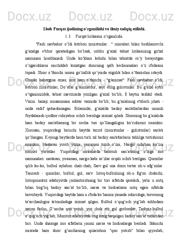 I.bob Furqat ijodining o’rganilishi va ilmiy tadqiq etilishi.
1.3 Furqat lirikasini o’rganilishi.
"Fasli   navbahor   o ldi   ketibon   zimistonlar…"   misralari   bilan   boshlanuvchiʻ
g azalga   e'tibor   qaratadigan   bo lsak,   ushbu   g azal   tabiat   lirikasining   go'zal	
ʻ ʻ ʻ
namunasi   hisoblanadi.   Unda   ko klam   kelishi   bilan   tabiatda   ro y   berayotgan	
ʻ ʻ
o zgarishlarni   sinchiklab   kuzatgan   shoirning   qalb   kechinmalari   o z   ifodasini	
ʻ ʻ
topadi. Shoir o tkinchi umrni go zallik qo ynida ezgulik bilan o tkazishni  istaydi.	
ʻ ʻ ʻ ʻ
Chunki   bahorgina   emas,   umr   ham   o tkinchi   -   "g animat":   Fasli   navbahor   o ldi,	
ʻ ʻ ʻ
ketibon   zimistonlar,   Do stlar   g animatdur,   sayr   eting   gulistonlar.   Bu   g azal   aytib	
ʻ ʻ ʻ
o tganimizdek,   tabiat   mavzusida   yozilgan   g azal   bo lib,   8   baytni   tashkil   etadi.	
ʻ ʻ ʻ
Vazni:   hazaji   musammani   ashtar   vaznida   bo lib,   bu   g azalning   e'tiborli   jihati   -	
ʻ ʻ
unda   radif   qatnashmagan.   Bilamizki,   g azalda   badiiy   san'atlarlardan   unumli	
ʻ
foydalanish ijodkor ruhiyatini ochib berishga xizmat qiladi. Shoirning bu g azalida	
ʻ
ham   badiiy   san'atlarning   bir   necha   turi   qo llangaligini   ko rishimiz   mumkin.	
ʻ ʻ
Xususan,   yuqoridagi   birinchi   baytda   tazod   (zimistonlar   -   gulistonlar)   san'ati
qo llangan. Keyingi baytlarda ham turli xil badiiy san'atlarlarni tahlilga tortishimiz	
ʻ
mumkin:   Nastaran   yuvib   yuzni,   yosumon   tuzib   o‘zni,   Nargis   ochibon   ko‘zni
intizori   yoronlar.   Yuqoridagi   misralarda   tanosub   san’atining   o‘ziga   xos
namunalari: nastaran, yosuman, nargis kabi so‘zlar orqali ochib berilgan. Qumrilar
qilib   ku-ku,   bulbul   aylabon   chah-chah,   Sarv   gul   uza   doim   tortar   oh-u   afg‘onlar.
Tanosub   -   qumrilar,   bulbul,   gul,   sarv.   Intoq-bulbulning   oh-u   fig'on   chekishi;
Intoqmumtoz   adabiyotda   jonlantirishning   bir   turi   sifatida   qaraladi,   ya'ni   u   nutq
bilan   bog liq   badiiy   san at   bo lib,   narsa   va   hodisalarni   nutq   egasi   sifatida	
ʻ ʼ ʻ
tasvirlaydi. Yuqoridagi baytda ham u ifoda ko lamini yanada oshirishga, tasvirning	
ʻ
ta'sirchanligini   ta'minlashga   xizmat   qilgan.   Bulbul   o qug‘och   yig‘lab   subhidam	
ʻ
xazon   faslin,   G‘uncha   qon   yutub,   yuz   chok   etti   gul   giribonlar.   Tashxis-bulbul
o qug och yig lab; Mumtoz adabiyotda eng keng tarqalgan badiiy san at turlaridan	
ʻ ʻ ʻ ʼ
biri.   Unda   shaxsga   xos   sifatlarni   jonsiz   narsa   va   hodisalarga   beriladi.   Ikkinchi
misrada   ham   shoir   g unchaning   qizarishini   "qon   yutish"   bilan   qiyoslab,	
ʻ