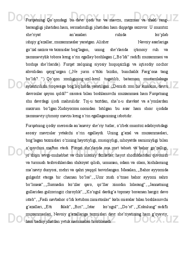 Furqatning   Qo qondagi   bu   davr   ijodi   tur   va   mavzu,   mazmun   va   shakl   rang-ʻ
barangligi jihatidan ham, sermahsulligi jihatidan ham diqqatga sazovor. U mumtoz
she riyat   an analari   ruhida   ko plab	
ʼ ʼ ʻ
ishqiy   g azallar	
ʻ ,   muxammaslar   yaratgan.   Alisher   Navoiy   asarlariga
go zal	
ʻ   nazira   va   taxmislar   bog lagan,   uning   she rlarida   ijtimoiy   ruh   va	ʻ ʼ
zamonaviylik tobora keng o rin egallay boshlagan (	
ʻ „Bo ldi“	ʻ   radifli muxammasi va
boshqa   she rlarida).   Furqat   xalqning   siyosiy   huquqsizligi   va   iqtisodiy   nochor	
ʼ
ahvolidan   qayg urgan   (	
ʻ „Ne   jurm   o ttiki   bizdin,   bunchalik   Farg ona   tang	ʻ ʻ
bo ldi?...“	
ʻ ).   Qo qon   xonligining	ʻ   uzil-kesil   tugatilib,   batamom   mustamlakaga
aylantirilishi  voqeasiga bog liq holda yaratilgan:	
ʻ   „Demish xon bir kunikim, davru
davronlar   qayon   qoldi?“   misrasi   bilan   boshlanuvchi   muxammasi   ham   Furqatning
shu   davrdagi   ijodi   mahsulidir.   Toj-u   taxtdan,   sha n-u   shavkat   va   a yonlardan	
ʼ ʼ
maxrum   bo lgan	
ʻ   Xudoyorxon   nomidan   bitilgan   bu   asar   ham   shoir   ijodida
zamonaviy ijtimoiy mavzu keng o rin egallaganining isbotidir.	
ʻ
Furqatning ijodiy merosida an anaviy she riy turlar, o zbek mumtoz adabiyotidagi	
ʼ ʼ ʻ
asosiy   mavzular   yetakchi   o rin   egallaydi.   Uning   g azal   va   muxammaslari,
ʻ ʻ
bog lagan taxmislari o zining hayotiyligi, musiqiyligi, nihoyatda samimiyligi bilan	
ʻ ʻ
o quvchini   maftun   etadi.   Furqat   she rlarida   ona   yurt   tabiati   va   bahor   go zalligi,	
ʻ ʼ ʻ
jo shqin sevgi-muhabbat  va chin insoniy fazilatlar, hayot shodliklaridan quvonish
ʻ
va   turmush   tashvishlaridan   shikoyat   qilish,   umuman,   odam   va   olam,   kishilarning
ma naviy dunyosi, mehri va qahri yaqqol tasvirlangan. Masalan,
ʼ   „Bahor ayyomida
gulgasht   etarga   bir   chaman   bo lsa“	
ʻ ,   „Umr   xush   o tmas   bahor   ayyomi   sahro	ʻ
bo lmasa“	
ʻ ,   „Surmadin   ko zlar   qaro,   qo llar   xinodin   lolarang“	ʻ ʻ ,   „Jannatning
gullaridan gulzoringiz chiroylik“ ,   „Ko ngul dardig a topmay boraman hargiz davo	
ʻ ʻ
istab“ ,   „Fasli navbahor o ldi ketubon zimistonlar“	
ʻ   kabi misralar bilan boshlanuvchi
g azallari,	
ʻ   „Etti   falak“ ,   „Biri“ ,   „Istar   ko ngul“	ʻ ,   „Do st“	ʻ ,   „Kokulung“   radifli
muxammaslari,   Navoiy   g azallariga   taxmislari   davr   she riyatining   ham   g oyaviy,	
ʻ ʼ ʻ
ham badiiy jihatdan yetuk namunalari hisoblanadi. 