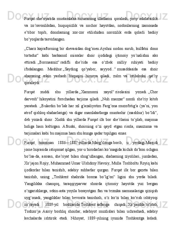 Furqat   she riyatida   mustamlaka   tuzumining   illatlarini   qoralash,   joriy   adolatsizlikʼ
va   zo ravonlikdan,   huquqsizlik   va   nochor   hayotdan,   nodonlarning   zamonada	
ʻ
e tibor   topib,   donolarning   xor-zor   etilishidan   norozilik   esda   qolarli   badiiy	
ʼ
bo yoqlarda tasvirlangan.
ʻ
„Charx   kajraftorning   bir   shevasidan   dog men:Ayshni   nodon   surub,   kulfatni   dono	
ʻ
tortadur“   kabi   barkamol   misralar   shoir   ijodidagi   ijtimoiy   yo nalishni   aks	
ʻ
ettiradi.   „Bormasmiz“   radifli   she rida   esa   o zbek   milliy   ruhiyati   badiiy	
ʼ ʻ
ifodalangan.   Mashhur   „Sayding   qo yaber,   sayyod...“	
ʻ   musaddasida   esa   shoir
shaxsning   erkin   yashash   huquqini   himoya   qiladi,   zulm   va   istibdodni   qat iy	
ʼ
qoralaydi.
Furqat   xuddi   shu   yillarda   „Xammomi   xayol“   risolasini   yozadi.   „Chor
darvesh“   hikoyatini   forschadan   tarjima   qiladi.   „Nuh   manzar“   nomli   she riy   kitob	
ʼ
yaratadi.   „Bulardin   bo lak   har   xil   g azaliyotim   Farg ona   muzofotig a   (ya ni,   yon	
ʻ ʻ ʻ ʻ ʼ
atrof   qishloq-shaharlariga)   va   digar   mamlakatlarga   muntashir   (mashhur)   bo ldi“,	
ʻ
deb   yozadi   shoir.   Xuddi   shu   yillarda   Furqat   ilk   bor   she rlarini   to plab,   majmua	
ʼ ʻ
holiga   ham   keltirgan.   Afsuski,   shoirning   o zi   qayd   etgan   risola,   manzuma   va	
ʻ
tarjimalari kabi bu majmua ham shu kunga qadar topilgan emas.
Furqat   taxminan   1886—1887-yillarda   Marg ilonga	
ʻ   borib,   u   yerdagi   Masjidi
jome   hujrasida istiqomat qilgan, yor-u birodarlari ko magida kichik do kon ochgan	
ʻ ʻ
bo lsa-da,   asosan,   she riyat   bilan   shug ullangan,   shaharning   ziyolilari,   jumladan,	
ʻ ʼ ʻ
Xo jajon Rojiy, Muhammad Umar Ulshdmy Havoiy, Mulla Toshboltu Royiq kabi
ʻ
ijodkorlar   bilan   tanishib,   adabiy   suhbatlar   qurgan.   Furqat   ilk   bor   gazeta   bilan
tanishib,   uning   „Toshkent   shahrida   bosma   bo lg on“   ligini   shu   yerda   biladi.	
ʻ ʻ
Yangilikka   chanqoq,   taraqqiyparvar   shoirda   ijtimoiy   hayotda   yuz   bergan
o zgarishlarga, sekin-asta yoyila borayotgan fan va texnika namunalariga qiziqish	
ʻ
uyg onadi,   yangiliklar   bilan   bevosita   tanishish,   o z   ko zi   bilan   ko rish   ishtiyoqi	
ʻ ʻ ʻ ʻ
zo rayadi.   1889-yil   boshlarida
ʻ   Toshkent   safariga   chiqadi,   Xo jandda	ʻ   to xtab,	ʻ
Toshxo ja   Asiriy   boshliq   shoirlar,   adabiyot   muxlislari   bilan   uchrashadi,   adabiy	
ʻ
kechalarda   ishtirok   etadi.   Nihoyat,   1889-yilning   iyunida   Toshkentga   keladi. 