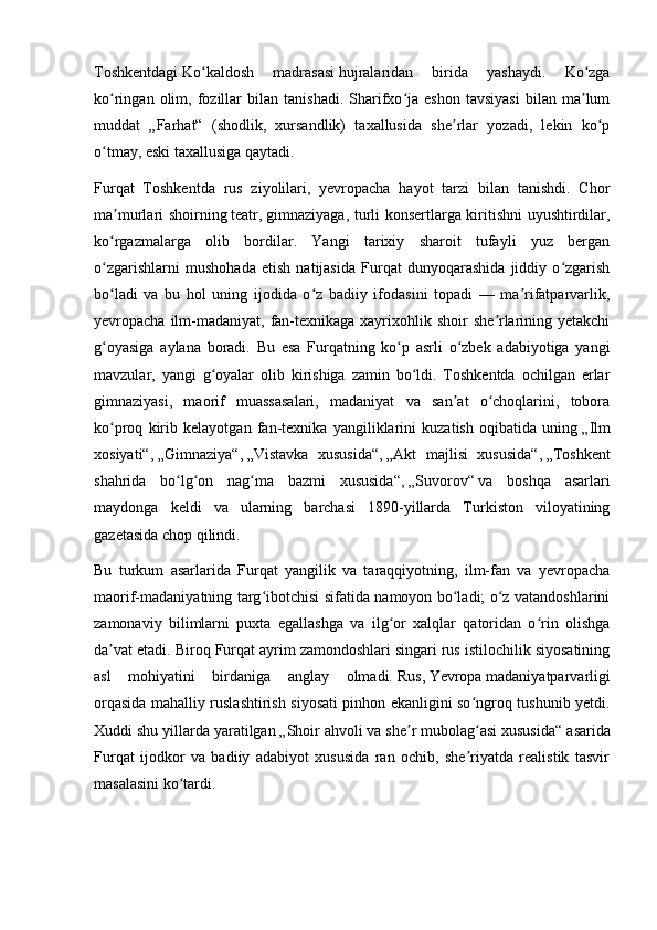 Toshkentdagi   Ko kaldosh   madrasasiʻ   hujralaridan   birida   yashaydi.   Ko zga	ʻ
ko ringan   olim,   fozillar   bilan   tanishadi.   Sharifxo ja  eshon   tavsiyasi   bilan   ma lum	
ʻ ʻ ʼ
muddat   „Farhat“   (shodlik,   xursandlik)   taxallusida   she rlar   yozadi,   lekin   ko p	
ʼ ʻ
o tmay, eski taxallusiga qaytadi.	
ʻ
Furqat   Toshkentda   rus   ziyolilari,   yevropacha   hayot   tarzi   bilan   tanishdi.   Chor
ma murlari shoirning	
ʼ   teatr ,   gimnaziyaga , turli konsertlarga kiritishni uyushtirdilar,
ko rgazmalarga   olib   bordilar.   Yangi   tarixiy   sharoit   tufayli   yuz   bergan
ʻ
o zgarishlarni   mushohada   etish   natijasida   Furqat   dunyoqarashida   jiddiy   o zgarish
ʻ ʻ
bo ladi   va   bu   hol   uning   ijodida   o z   badiiy   ifodasini   topadi   —   ma rifatparvarlik,
ʻ ʻ ʼ
yevropacha ilm-madaniyat,  fan-texnikaga xayrixohlik shoir  she rlarining yetakchi	
ʼ
g oyasiga   aylana   boradi.   Bu   esa   Furqatning   ko p   asrli   o zbek   adabiyotiga   yangi	
ʻ ʻ ʻ
mavzular,   yangi   g oyalar   olib   kirishiga   zamin   bo ldi.   Toshkentda   ochilgan   erlar	
ʻ ʻ
gimnaziyasi,   maorif   muassasalari,   madaniyat   va   san at   o choqlarini,   tobora	
ʼ ʻ
ko proq   kirib   kelayotgan   fan-texnika   yangiliklarini   kuzatish   oqibatida   uning	
ʻ   „Ilm
xosiyati“ ,   „Gimnaziya“ ,   „Vistavka   xususida“ ,   „Akt   majlisi   xususida“ ,   „Toshkent
shahrida   bo lg on   nag ma   bazmi   xususida“	
ʻ ʻ ʻ ,   „Suvorov“   va   boshqa   asarlari
maydonga   keldi   va   ularning   barchasi   1890-yillarda   Turkiston   viloyatining
gazetasida chop qilindi.
Bu   turkum   asarlarida   Furqat   yangilik   va   taraqqiyotning,   ilm-fan   va   yevropacha
maorif-madaniyatning targ ibotchisi sifatida namoyon bo ladi; o z vatandoshlarini	
ʻ ʻ ʻ
zamonaviy   bilimlarni   puxta   egallashga   va   ilg or   xalqlar   qatoridan   o rin   olishga	
ʻ ʻ
da vat etadi. 	
ʼ Biroq Furqat ayrim zamondoshlari singari rus istilochilik siyosatining
asl   mohiyatini   birdaniga   anglay   olmadi.   Rus ,   Yevropa   madaniyatparvarligi
orqasida mahalliy ruslashtirish siyosati pinhon ekanligini so ngroq tushunib yetdi.	
ʻ
Xuddi shu yillarda yaratilgan   „Shoir ahvoli va she r mubolag asi xususida“	
ʼ ʻ   asarida
Furqat   ijodkor   va   badiiy   adabiyot   xususida   ran   ochib,   she riyatda   realistik   tasvir	
ʼ
masalasini ko tardi.	
ʻ