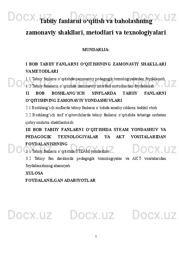 Tabiiy fanlarni o qitish va baholashningʻ
zamonaviy shakllari, metodlari va texnologiyalari
MUNDARIJA:
I   BOB   TABIIY   FANLARNI   O QITISHNING   ZAMONAVIY   SHAKLLARI	
ʻ
VA METODLARI
1.1 Tabiiy fanlarni o’qitishda zamonaviy pedagogik texnologiyalardan foydalanish
1.2 Tabiiy fanalarni o’qitishda zamonaviy interfaol metodlardan foydalanish
II   BOB   BOSHLANG’ICH   SINFLARDA   TABIIY   FANLARNI
O’QITISHNING ZAMONAVIY YONDASHUVLARI
2.1 Boshlang’ich sinflarda tabiiy fanlarni o`tishda amaliy ishlarni tashkil etish
2.2   Boshlang’ich   sinf   o’qituvchilarda   tabiiy   fanlarni   o’qitishda   tabiatga   nisbatan
ijobiy muhitni shakllantirish
III   BOB   TABIIY   FANLARNI   O’QITISHDA   STEAM   YONDASHUV   VA
PEDAGOGIK   TEXNOLOGIYALAR   VA   AKT   VOSITALARIDAN
FOYDALANISHNING 
3.1 Tabiiy fanlarni o’qitishda STEAM yondashuv
3.2   Tabiiy   fan   darslarida   pedagogik   texnologiyalar   va   AKT   vositalaridan
foydalanishning ahamiyati
XULOSA
FOYDALANILGAN ADABIYOTLAR
1 