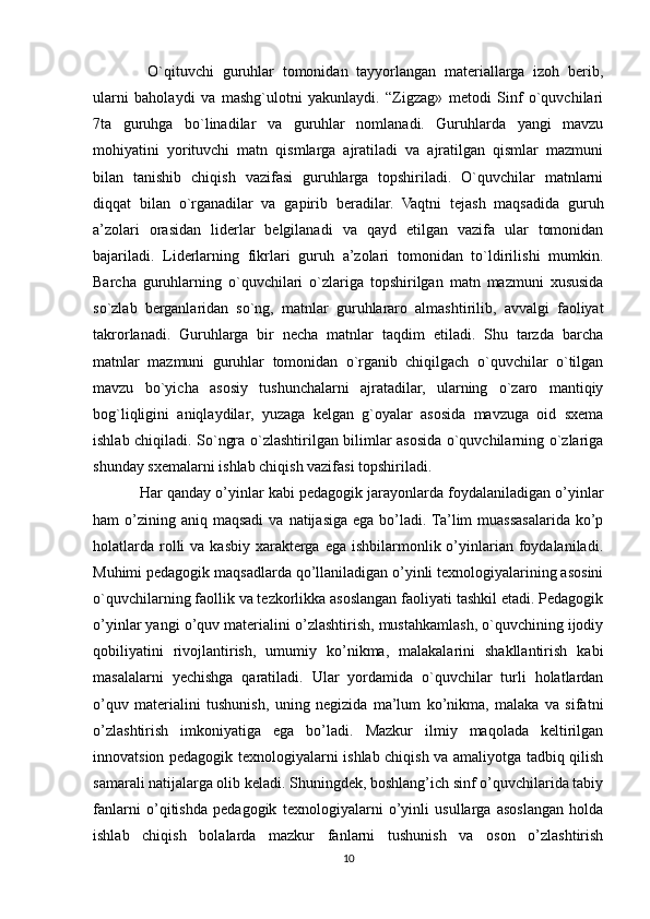   O`qituvchi   guruhlar   tomonidan   tayyorlangan   materiallarga   izoh   berib,
ularni   baholaydi   va   mashg`ulotni   yakunlaydi.   “Zigzag»   metodi   Sinf   o`quvchilari
7ta   guruhga   bo`linadilar   va   guruhlar   nomlanadi.   Guruhlarda   yangi   mavzu
mohiyatini   yorituvchi   matn   qismlarga   ajratiladi   va   ajratilgan   qismlar   mazmuni
bilan   tanishib   chiqish   vazifasi   guruhlarga   topshiriladi.   O`quvchilar   matnlarni
diqqat   bilan   o`rganadilar   va   gapirib   beradilar.   Vaqtni   tejash   maqsadida   guruh
a’zolari   orasidan   liderlar   belgilanadi   va   qayd   etilgan   vazifa   ular   tomonidan
bajariladi.   Liderlarning   fikrlari   guruh   a’zolari   tomonidan   to`ldirilishi   mumkin.
Barcha   guruhlarning   o`quvchilari   o`zlariga   topshirilgan   matn   mazmuni   xususida
so`zlab   berganlaridan   so`ng,   matnlar   guruhlararo   almashtirilib,   avvalgi   faoliyat
takrorlanadi.   Guruhlarga   bir   necha   matnlar   taqdim   etiladi.   Shu   tarzda   barcha
matnlar   mazmuni   guruhlar   tomonidan   o`rganib   chiqilgach   o`quvchilar   o`tilgan
mavzu   bo`yicha   asosiy   tushunchalarni   ajratadilar,   ularning   o`zaro   mantiqiy
bog`liqligini   aniqlaydilar,   yuzaga   kelgan   g`oyalar   asosida   mavzuga   oid   sxema
ishlab chiqiladi. So`ngra o`zlashtirilgan bilimlar asosida o`quvchilarning o`zlariga
shunday sxemalarni ishlab chiqish vazifasi topshiriladi. 
Har qanday o’yinlar kabi pedagogik jarayonlarda foydalaniladigan o’yinlar
ham  o’zining aniq  maqsadi  va  natijasiga  ega  bo’ladi. Ta’lim  muassasalarida ko’p
holatlarda  rolli   va  kasbiy  xarakterga ega  ishbilarmonlik  o’yinlarian foydalaniladi.
Muhimi pedagogik maqsadlarda qo’llaniladigan o’yinli texnologiyalarining asosini
o`quvchilarning faollik va tezkorlikka asoslangan faoliyati tashkil etadi. Pedagogik
o’yinlar yangi o’quv materialini o’zlashtirish, mustahkamlash, o`quvchining ijodiy
qobiliyatini   rivojlantirish,   umumiy   ko’nikma,   malakalarini   shakllantirish   kabi
masalalarni   yechishga   qaratiladi.   Ular   yordamida   o`quvchilar   turli   holatlardan
o’quv   materialini   tushunish,   uning   negizida   ma’lum   ko’nikma,   malaka   va   sifatni
o’zlashtirish   imkoniyatiga   ega   bo’ladi.   Mazkur   ilmiy   maqolada   keltirilgan
innovatsion pedagogik texnologiyalarni ishlab chiqish va amaliyotga tadbiq qilish
samarali natijalarga olib keladi. Shuningdek, boshlang’ich sinf o’quvchilarida tabiy
fanlarni   o’qitishda   pedagogik   texnologiyalarni   o’yinli   usullarga   asoslangan   holda
ishlab   chiqish   bolalarda   mazkur   fanlarni   tushunish   va   oson   o’zlashtirish
10 