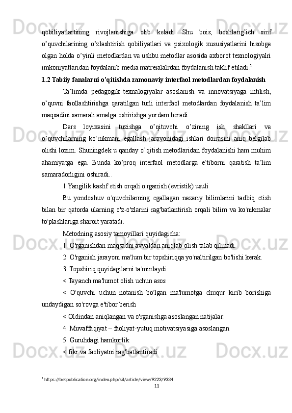 qobiliyatlartining   rivojlanishiga   olib   keladi.   Shu   bois,   boshlang’ich   sinf
o’quvchilarining   o’zlashtirish   qobiliyatlari   va   psixologik   xususiyatlarini   hisobga
olgan holda o’yinli metodlardan va ushbu metodlar asosida axborot texnologiyalri
imkoniyatlaridan foydalanib media matreialalrdan foydalanish taklif etiladi. 1
 
1.2 Tabiiy fanalarni o’qitishda zamonaviy interfaol metodlardan foydalanish
Ta’limda   pedagogik   texnalogiyalar   asoslanish   va   innovatsiyaga   intilish,
o’quvni   faollashtirishga   qaratilgan   turli   interfaol   metodlardan   foydalanish   ta’lim
maqsadini samarali amalga oshirishga yordam beradi.
Dars   loyixasini   tuzishga   o’qituvchi   o’zining   ish   shakllari   va
o’quvchilarning   ko’nikmani   egallash   jarayonidagi   ishlari   doirasini   aniq   belgilab
olishi lozim. Shuningdek u qanday o’qitish metodlaridan foydalanishi ham muhim
ahamiyatga   ega.   Bunda   ko’proq   interfaol   metodlarga   e’tiborni   qaratish   ta’lim
samaradorligini oshiradi..
1.Yangilik kashf etish orqali o'rganish (evristik) usuli
Bu   yondoshuv   o'quvchilarning   egallagan   nazariy   bilimlarini   tadbiq   etish
bilan bir  qatorda  ularning  o'z-o'zlarini  rag'batlantirish  orqali   bilim   va  ko'nikmalar
to'plashlariga sharoit yaratadi.
Metodning asosiy tamoyillari quyidagicha:
1. O'rganishdan maqsadni avvaldan aniqlab olish talab qilinadi.
2. O'rganish jarayoni ma'lum bir topshiriqqa yo'naltirilgan bo'lishi kerak.
3. Topshiriq quyidagilarni ta'minlaydi:
< Tayanch ma'lumot olish uchun asos
<   O'quvchi   uchun   notanish   bo'lgan   ma'lumotga   chuqur   kirib   borishiga
undaydigan so'rovga e'tibor berish
< Oldindan aniqlangan va o'rganishga asoslangan natijalar.
4. Muvaffaqiyat – faoliyat-yutuq motivatsiyasiga asoslangan.
5. Guruhdagi hamkorlik:
< fikr va faoliyatni rag'batlantiradi 
1
 https://betpublication.org/index.php/sit/article/view/9223/9334
11 
