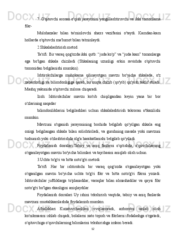 7. O'qituvchi asosan o'qish jarayonini yengillashtiruvchi va ikki tomonlama
fikr-
Mulohazalar   bilan   ta'minlovchi   shaxs   vazifasini   o'taydi.   Kamdan-kam
hollarda o'qituvchi ma'lumot bilan ta'minlaydi.
2.Shkalalashtirish metod.
Ta'rifi: Bir varaq qog'ozda ikki qutb: “juda ko'p” va “juda kam” tomonlarga
ega   bo'lgan   shkala   chiziladi   (Shkalaning   uzunligi   erkin   ravishda   o'qituvchi
tomonidan belgilanishi mumkin).
Ishtirokchilarga   muhokama   qilinayotgan   mavzu   bo'yicha   shkalada,   o'z
xabardorligi va bilimdonligiga qarab, bir nuqta chizib (qo'yib) qo'yish taklif etiladi.
Mashq yakunida o'qituvchi xulosa chiqaradi.
Izoh:   Ishtirokchilar   mavzu   ko'rib   chiqilgandan   keyin   yana   bir   bor
o'zlarining naqadar
bilimdonliklarini   belgilashlari   uchun   shkalalashtirish   takroran   o'tkazilishi
mumkin.
Mavzuni   o'rganish   jarayonining   boshida   belgilab   qo'yilgan   shkala   eng
oxirgi   belgilangan   shkala   bilan   solishtiriladi,   va   guruhning   masala   yoki   mavzuni
tushunish yoki o'zlashtirishda olg'a harakatlanishi belgilab qo'yiladi.
Foydalanish   doiralari.Tabiiy   va   aniq   fanlarni   o'qitishda,   o'quvchilarning
o'rganilayotgan mavzu bo'yicha bilimlari va tajribasini aniqlab olish uchun.
3.Uchta to'g'ri va bitta noto'g'ri metodi
Ta'rifi   .Har   bir   ishtirokchi   bir   varaq   qog'ozda   o'rganilayotgan   yoki
o'rganilgan   mavzu   bo'yicha   uchta   to'g'ri   fikr   va   bitta   noto'g'ri   fikrni   yozadi.
Ishtirokchilar   juftliklarga   to'planadilar,   varaqlar   bilan   almashadilar   va   qaysi   fikr
noto'g'ri bo'lgan ekanligini aniqlaydilar.
Foydalanish   doiralari   Uy   ishini   tekshirish   vaqtida,   tabiiy   va   aniq   fanlarda
mavzuni mustahkamlashda foydalanish mumkin.
Afzalliklari   Kuzatuvchanlikni   rivojlantiradi,   axborotni   tanlab   olish
ko'nikmasini ishlab chiqadi, bolalarni xato topish va fikrlarni ifodalashga o'rgatadi,
o'qituvchiga o'quvchilarning bilimlarini tekshirishga imkon beradi.
12 
