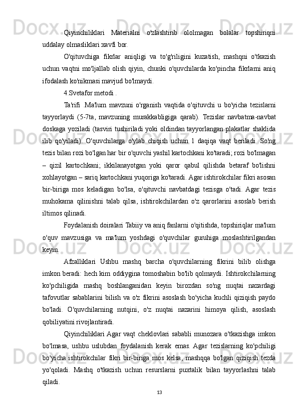 Qiyinchiliklari   Materialni   o'zlashtirib   ololmagan   bolalar   topshiriqni
uddalay olmasliklari xavfi bor.
O'qituvchiga   fikrlar   aniqligi   va   to'g'riligini   kuzatish,   mashqni   o'tkazish
uchun   vaqtni   mo'ljallab   olish   qiyin,   chunki   o'quvchilarda   ko'pincha   fikrlarni   aniq
ifodalash ko'nikmasi mavjud bo'lmaydi. 
4.Svetafor metodi .
Ta'rifi   .Ma'lum   mavzuni   o'rganish   vaqtida   o'qituvchi   u   bo'yicha   tezislarni
tayyorlaydi   (5-7ta,   mavzuning   murakkabligiga   qarab).   Tezislar   navbatma-navbat
doskaga yoziladi (tasviri tushiriladi yoki oldindan tayyorlangan plakatlar shaklida
ilib   qo'yiladi).   O'quvchilarga   o'ylab   chiqish   uchun   1   daqiqa   vaqt   beriladi.   So'ng
tezis bilan rozi bo'lgan har bir o'quvchi yashil kartochkani ko'taradi; rozi bo'lmagan
–   qizil   kartochkani;   ikkilanayotgan   yoki   qaror   qabul   qilishda   betaraf   bo'lishni
xohlayotgan – sariq kartochkani yuqoriga ko'taradi. Agar ishtirokchilar fikri asosan
bir-biriga   mos   keladigan   bo'lsa,   o'qituvchi   navbatdagi   tezisga   o'tadi.   Agar   tezis
muhokama   qilinishni   talab   qilsa,   ishtirokchilardan   o'z   qarorlarini   asoslab   berish
iltimos qilinadi.
Foydalanish doiralari Tabiiy va aniq fanlarni o'qitishda, topshiriqlar ma'lum
o'quv   mavzusiga   va   ma'lum   yoshdagi   o'quvchilar   guruhiga   moslashtirilgandan
keyin.
Afzalliklari   Ushbu   mashq   barcha   o'quvchilarning   fikrini   bilib   olishga
imkon beradi: hech kim oddiygina tomoshabin bo'lib qolmaydi. Ishtirokchilarning
ko'pchiligida   mashq   boshlanganidan   keyin   birozdan   so'ng   nuqtai   nazardagi
tafovutlar   sabablarini  bilish  va  o'z  fikrini  asoslash  bo'yicha  kuchli   qiziqish  paydo
bo'ladi.   O'quvchilarning   nutqini,   o'z   nuqtai   nazarini   himoya   qilish,   asoslash
qobiliyatini rivojlantiradi.
Qiyinchiliklari  Agar   vaqt   cheklovlari   sababli   munozara   o'tkazishga   imkon
bo'lmasa,   ushbu   uslubdan   foydalanish   kerak   emas.  Agar   tezislarning   ko'pchiligi
bo'yicha   ishtirokchilar   fikri   bir-biriga   mos   kelsa,   mashqqa   bo'lgan   qiziqish   tezda
yo'qoladi.   Mashq   o'tkazish   uchun   resurslarni   puxtalik   bilan   tayyorlashni   talab
qiladi.
13 