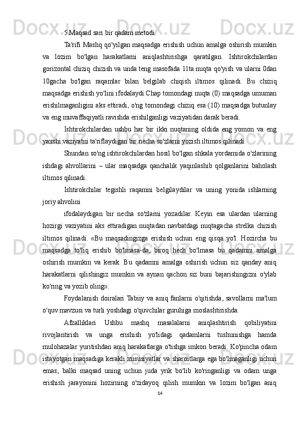 5.Maqsad sari bir qadam metodi.
Ta'rifi Mashq qo'yilgan maqsadga erishish uchun amalga oshirish mumkin
va   lozim   bo'lgan   harakatlarni   aniqlashtirishga   qaratilgan.   Ishtirokchilardan
gorizontal chiziq chizish va unda teng masofada 11ta nuqta qo'yish va ularni 0dan
10gacha   bo'lgan   raqamlar   bilan   belgilab   chiqish   iltimos   qilinadi.   Bu   chiziq
maqsadga erishish yo'lini ifodalaydi.Chap tomondagi nuqta (0) maqsadga umuman
erishilmaganligini aks ettiradi, o'ng tomondagi chiziq esa (10) maqsadga butunlay
va eng muvaffaqiyatli ravishda erishilganligi vaziyatidan darak beradi.
Ishtirokchilardan   ushbu   har   bir   ikki   nuqtaning   oldida   eng   yomon   va   eng
yaxshi vaziyatni ta'riflaydigan bir necha so'zlarni yozish iltimos qilinadi.
Shundan so'ng ishtirokchilardan hosil bo'lgan shkala yordamida o'zlarining
ishdagi   ahvollarini   –   ular   maqsadga   qanchalik   yaqinlashib   qolganlarini   baholash
iltimos qilinadi.
Ishtirokchilar   tegishli   raqamni   belgilaydilar   va   uning   yonida   ishlarning
joriy ahvolini
ifodalaydigan   bir   necha   so'zlarni   yozadilar.   Keyin   esa   ulardan   ularning
hozirgi   vaziyatini   aks   ettiradigan   nuqtadan   navbatdagi   nuqtagacha   strelka   chizish
iltimos   qilinadi.   «Bu   maqsadingizga   erishish   uchun   eng   qisqa   yo'l.   Hozircha   bu
maqsadga   to'liq   erishib   bo'lmasa-da,   biroq   hech   bo'lmasa   bu   qadamni   amalga
oshirish   mumkin   va   kerak.   Bu   qadamni   amalga   oshirish   uchun   siz   qanday   aniq
harakatlarni   qilishingiz   mumkin   va   aynan   qachon   siz   buni   bajarishingizni   o'ylab
ko'ring va yozib oling».
Foydalanish doiralari  Tabiiy  va aniq fanlarni  o'qitishda,  savollarni  ma'lum
o'quv mavzusi va turli yoshdagi o'quvchilar guruhiga moslashtirishda.
Afzalliklari   Ushbu   mashq   masalalarni   aniqlashtirish   qobiliyatini
rivojlantirish   va   unga   erishish   yo'lidagi   qadamlarni   tushunishga   hamda
mulohazalar yuritishdan aniq harakatlarga o'tishga imkon beradi. Ko'pincha odam
istayotgan maqsadiga kerakli xususiyatlar va sharoitlarga ega bo'lmaganligi uchun
emas,   balki   maqsad   uning   uchun   juda   yrik   bo'lib   ko'ringanligi   va   odam   unga
erishish   jarayonini   hozirning   o'zidayoq   qilish   mumkin   va   lozim   bo'lgan   aniq
14 