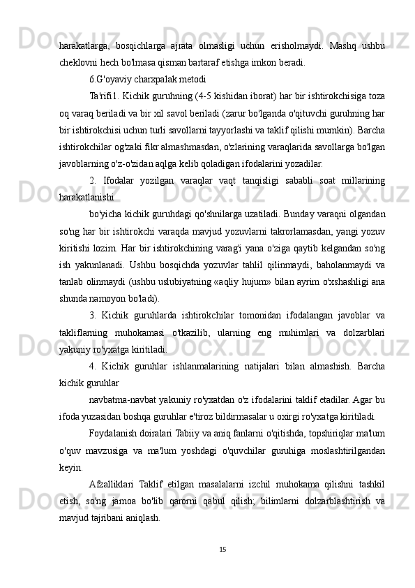 harakatlarga,   bosqichlarga   ajrata   olmasligi   uchun   erisholmaydi.   Mashq   ushbu
cheklovni hech bo'lmasa qisman bartaraf etishga imkon beradi.
6.G'oyaviy charxpalak metodi
Ta'rifi1. Kichik guruhning (4-5 kishidan iborat) har bir ishtirokchisiga toza
oq varaq beriladi va bir xil savol beriladi (zarur bo'lganda o'qituvchi guruhning har
bir ishtirokchisi uchun turli savollarni tayyorlashi va taklif qilishi mumkin). Barcha
ishtirokchilar og'zaki fikr almashmasdan, o'zlarining varaqlarida savollarga bo'lgan
javoblarning o'z-o'zidan aqlga kelib qoladigan ifodalarini yozadilar.
2.   Ifodalar   yozilgan   varaqlar   vaqt   tanqisligi   sababli   soat   millarining
harakatlanishi
bo'yicha kichik guruhdagi qo'shnilarga uzatiladi. Bunday varaqni olgandan
so'ng  har  bir  ishtirokchi  varaqda  mavjud yozuvlarni  takrorlamasdan,  yangi  yozuv
kiritishi  lozim. Har  bir  ishtirokchining varag'i  yana o'ziga qaytib kelgandan  so'ng
ish   yakunlanadi.   Ushbu   bosqichda   yozuvlar   tahlil   qilinmaydi,   baholanmaydi   va
tanlab olinmaydi (ushbu uslubiyatning «aqliy hujum» bilan ayrim o'xshashligi ana
shunda namoyon bo'ladi).
3.   Kichik   guruhlarda   ishtirokchilar   tomonidan   ifodalangan   javoblar   va
takliflarning   muhokamasi   o'tkazilib,   ularning   eng   muhimlari   va   dolzarblari
yakuniy ro'yxatga kiritiladi.
4.   Kichik   guruhlar   ishlanmalarining   natijalari   bilan   almashish.   Barcha
kichik guruhlar
navbatma-navbat yakuniy ro'yxatdan o'z ifodalarini taklif etadilar. Agar bu
ifoda yuzasidan boshqa guruhlar e'tiroz bildirmasalar u oxirgi ro'yxatga kiritiladi. 
Foydalanish doiralari Tabiiy va aniq fanlarni o'qitishda, topshiriqlar ma'lum
o'quv   mavzusiga   va   ma'lum   yoshdagi   o'quvchilar   guruhiga   moslashtirilgandan
keyin.
Afzalliklari   Taklif   etilgan   masalalarni   izchil   muhokama   qilishni   tashkil
etish,   so'ng   jamoa   bo'lib   qarorni   qabul   qilish;   bilimlarni   dolzarblashtirish   va
mavjud tajribani aniqlash.
15 