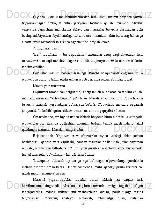 Qiyinchiliklari   Agar   ishtirokchilardan   biri   ushbu   mavzu   bo'yicha   yaxshi
tayyorlanmagan   bo'lsa,   u   butun   jarayonni   to'xtatib   qolishi   mumkin.   Mazkur
vaziyatda   o'quvchiga   muhokama   etilayotgan   masalalar   bo'yicha   darslikdan   yoki
boshqa adabiyotdan foydalanishga ruxsat berish mumkin, lekin bu uning bahosiga
albatta ta'sir ko'rsatishi to'g'risida ogohlantirib qo'yish kerak.
7. Loyihalar usuli
Ta'rifi   Loyihalar   –   bu   o'quvchilar   tomonidan   uzoq   vaqt   davomida   turli
mavzularni mustaqil ravishda o'rganish bo'lib, bu jarayon oxirida ular o'z ishlarini
taqdim etadilar.
Loyihalar   ma'lum   bosqichlarga   ega.   Barcha   bosqichlarda   eng   muhimi   –
o'quvchiga o'zining ta'lim olishi uchun javob berishga ruxsat etishdan iborat.
Mavzu yoki muammo.
O'qituvchi tomonidan belgilanib, sinfga tanlab olish asosida taqdim etilishi
mumkin, masalan, “aqliy hujum” yo'li bilan. Masala yoki muammo o'quvchilarda
bevosita   qiziqish   uyg'otadigan   bo'lsa,   soz   bo'ladi.   O'quvchilar   mavzuni   o'rganish
jarayonida “adashib” qolmasliklari uchun, masala aniq qo'yilishi lozim.
O'z navbatida, siz loyiha ustida ishlash bo'yicha biron alohida uslubni yoki
o'quvchilar   o'z   ishlarida   qo'llashlari   mumkin   bo'lgan   texnik   moslamalarni   taklif
qilishingiz mumkin. Masalan, magnitofon.
Rejalashtirish.   O'qituvchilar   va   o'quvchilar   loyiha   ustidagi   ishlar   qachon
boshlanishi,   qancha   vaqt   egallashi,   qanday   resurslar   qo'llanilishi,   ular   qayerdan
olinishi, o'quvchilar bitta-bitta bo'libmi yoki guruhlarda ishlaydilarmi, bir xil yoki
har xil mavzular bo'yichami – hal qilishlari lozim.
Tadqiqotlar   o'tkazish   tajribasiga   ega   bo'lmagan   o'quvchilarga   guruhlarda
ishlash   osonroq   bo'lsa   kerak.   Ushbu   bosqichda   loyiha   qanday   yakunlanishini   hal
qilish muhim ahamiyatga ega.
Material   yig'ish,uslublar.   Loyiha   ustida   ishlash   tez   vaqtda   turli
ko'nikmalarni   singdiradi.   Masalan,   sog'lom   turmush   tarziga   tegishli   bo'lgan
tadqiqotchilik   loyihasi   mikrohudud   yashovchilari   oldiga,   poliklinikaga   tashrif
buyurishlar,   interv`yu,   adabiyot   o'rganish,   fotosuratga   olish,   statistika
16 