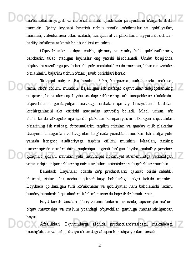 ma'lumotlarini   yig'ish   va   materialni   tahlil   qilish   kabi   jarayonlarni   o'ziga   kiritishi
mumkin.   Ijodiy   loyihani   bajarish   uchun   texnik   ko'nikmalar   va   qobiliyatlar,
masalan, videokamera bilan ishlash; transparant  va plakatlarni tayyorlash uchun -
badiiy ko'nikmalar kerak bo'lib qolishi mumkin.
O'quvchilardan   tadqiqotchilik,   ijtimoiy   va   ijodiy   kabi   qobiliyatlarning
barchasini   talab   etadigan   loyihalar   eng   yaxshi   hisoblanadi.   Ushbu   bosqichda
o'qituvchi savollarga javob berishi yoki maslahat berishi mumkin, lekin o'quvchilar
o'z ishlarini bajarish uchun o'zlari javob berishlari kerak.
Tadqiqot   natijasi.   Bu   hisobot,   fil`m,   ko'rgazma,   audiokasseta,   ma'ruza,
rasm,   she'r   bo'lishi   mumkin.   Bajarilgan   ish   nafaqat   o'quvchilar   tadqiqotlarining
natijasini,   balki   ularning   loyiha   ustidagi   ishlarining   turli   bosqichlarini   ifodalashi;
o'quvchilar   o'rganilayotgan   mavzuga   nisbatan   qanday   hissiyotlarni   boshdan
kechirganlarini   aks   ettirishi   maqsadga   muvofiq   bo'ladi.   Misol   uchun,   o'z
shaharlarida   alkogolizmga   qarshi   plakatlar   kampaniyasini   o'tkazgan   o'quvchilar
o'zlarining   ish   ustidagi   fotosuratlarini   taqdim   etishlari   va   qanday   qilib   plakatlar
dizaynini  tanlaganlari   va tuzganlari   to'g'risida  yozishlari  mumkin.  Ish sinfga  yoki
yanada   kengroq   auditoriyaga   taqdim   etilishi   mumkin.   Masalan,   sizning
tumaningizda   atrof-muhitni   saqlashga   tegishli   bo'lgan   loyiha   mahalliy   gazetani
qiziqtirib   qolishi   mumkin   yoki   munitsipal   hokimiyat   atrof-muhitga   yetkazilgan
zarar tadqiq etilgan ishlarning natijalari bilan tanishishni istab qolishlari mumkin.
Baholash.   Loyihalar   odatda   ko'p   predmetlarni   qamrab   olishi   sababli,
ehtimol,   ishlarni   bir   necha   o'qituvchilarga   baholashga   to'g'ri   kelishi   mumkin.
Loyihada   qo'llanilgan   turli   ko'nikmalar   va   qobiliyatlar   ham   baholanishi   lozim,
bunday baholash faqat akademik bilimlar asosida bajarilishi kerak emas.
Foydalanish doiralari Tabiiy va aniq fanlarni o'qitishda, topshiriqlar ma'lum
o'quv   mavzusiga   va   ma'lum   yoshdagi   o'quvchilar   guruhiga   moslashtirilgandan
keyin.
Afzalliklari   O'quvchilarga   alohida   predmetlaro'rtasidagi,   maktabdagi
mashg'ulotlar va tashqi dunyo o'rtasidagi aloqani ko'rishga yordam beradi.
17 