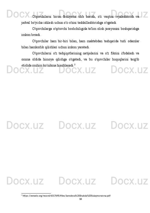 O'quvchilarni   biron   faoliyatni   olib   borish,   o'z   vaqtini   rejalashtirish   va
jadval bo'yicha ishlash uchun o'z-o'zini tashkillashtirishga o'rgatadi. 
O'quvchilarga o'qituvchi boshchiligida ta'lim olish jarayonini boshqarishga
imkon beradi.
O'quvchilar   ham   bir-biri   bilan,   ham   maktabdan   tashqarida   turli   odamlar
bilan hamkorlik qilishlari uchun imkon yaratadi.
O'quvchilarni   o'z   tadqiqotlarining   natijalarini   va   o'z   fikrini   ifodalash   va
omma   oldida   himoya   qilishga   o'rgatadi,   va   bu   o'quvchilar   huquqlarini   targ'ib
etishda muhim ko'nikma hisoblanadi. 2
2
 https://zenodo.org/record/6557690/files/Jamolova%20Shalola%20Sulaymonovna.pdf
18 