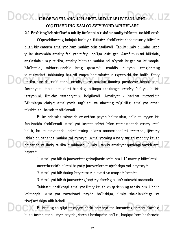 II BOB BOSHLANG’ICH SINFLARDA TABIIY FANLARNI
O’QITISHNING ZAMONAVIY YONDASHUVLARI
2.1 Boshlang’ich sinflarda tabiiy fanlarni o`tishda amaliy ishlarni tashkil etish
O’quvchilarning bolajak kasbiy sifatlarini shakllantirishda nazariy bilimlar
bilan  bir   qatorda   amaliyot   ham   muhim   orin   egallaydi.  Tabiiy   ilmiy  bilimlar   uzoq
yillar   davomida   amaliy   faoliyat   tufayli   qo’lga   kiritilgan.  Atrof   muhitni   bilishda,
anglashda   ilmiy   tajriba,   amaliy   bilimlar   muhim   rol   o’ynab   kelgan   va   kelmoqda.
Ma’lumki,   tabiatshunoslik   keng   qamrovli   moddiy   dunyoni   rang-barang
xususiyatlari,   tabiatning   har   xil   voqea   hodisalarini   o   rganuvchi   fan   bolib,   ilmiy
tajriba   asosida   shakllanadi,   amaliyot   esa   mazkur   fanning   poydevori   hisoblanadi.
Insoniyatni   tabiat   qonunlari   haqidagi   bilimga   asoslangan   amaliy   faoliyati   bilish
jarayonini,   ilm-fan   taraqqiyotini   belgilaydi.   Amaliyot   -   haqiqat   mezonidir.
Bilimlarga   ehtiyoj   amaliyotda   tug’iladi   va   ularning   to’g’riligi   amaliyot   orqali
tekshiriladi hamda tasdiqlanadi.
Bilim   odamlar   miyasida   oz-ozidan   paydo   bolmasdan,   balki   muayyan   ish
faoliyatida   shakllanadi.  Amaliyot   insonni   tabiat   bilan   munosabatida   asosiy   omil
bolib,   bu   oz   navbatida,   odamlarning   o’zaro   munosabnatlari   tizimida,   ijtimoiy
ishlab chiqarishda muhim  rol oynaydi. Amaliyotning asosiy turlari  moddiy ishlab
chiqarish va ilmiy tajriba hisoblanadi. Ilmiy - tabiiy amaliyot quyidagi vazifalarni
bajaradi.
1. Amaliyot bilish jarayonining rivojlantiruvchi omil. U nazariy bilimlarni 
umumlashtirib, ularni hayotiy jarayonlardan ajralishga yol qoymaydi.
2. Amaliyot bilishning buyurtmasi, ilovasi va maqsadi hamdir.
3. Amaliyot bilish jarayoninig haqiqiy ekanligini ko’rsatuvchi mezondir.
Tabiatshunoslikdagi amaliyot ilmiy ishlab chiqarishning asosiy omili bolib
kelmoqda.   Amaliyot   nazariyani   paydo   bo’lishiga,   ilmiy   shakllanishiga   va
rivojlanishiga olib keladi.
Bilishning aniqligi muayyan obekt haqidagi ma’lumotning haqiqat ekanligi
bilan tasdiqlanadi. Ayni paytda, sharoit boshqacha bo’lsa, haqiqat  ham boshqacha
19 
