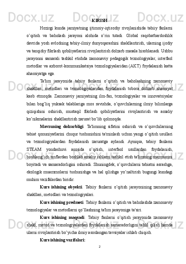 KIRISH
Hozirgi   kunda   jamiyatning   ijtimoiy-iqtisodiy   rivojlanishida   tabiiy   fanlarni
o’qitish   va   baholash   jarayoni   alohida   o’rin   tutadi.   Global   raqobatbardoshlik
davrida yosh avlodning tabiiy-ilmiy dunyoqarashini shakllantirish, ularning ijodiy
va tanqidiy fikrlash qobiliyatlarini rivojlantirish dolzarb masala hisoblanadi. Ushbu
jarayonni   samarali   tashkil   etishda   zamonaviy   pedagogik   texnologiyalar,   interfaol
metodlar va axborot-kommunikatsiya texnologiyalaridan (AKT) foydalanish katta
ahamiyatga ega.
Ta'lim   jarayonida   tabiiy   fanlarni   o’qitish   va   baholashning   zamonaviy
shakllari,   metodlari   va   texnologiyalaridan   foydalanish   tobora   dolzarb   ahamiyat
kasb   etmoqda.   Zamonaviy   jamiyatning   ilm-fan,   texnologiyalar   va   innovatsiyalar
bilan   bog’liq   yuksak   talablariga   mos   ravishda,   o’quvchilarning   ilmiy   bilimlarga
qiziqishini   oshirish,   mustaqil   fikrlash   qobiliyatlarini   rivojlantirish   va   amaliy
ko’nikmalarini shakllantirish zarurat bo’lib qolmoqda.
Mavzuning   dolzarbligi .   Ta'limning   sifatini   oshirish   va   o’quvchilarning
tabiat qonuniyatlarini chuqur tushunishini ta'minlash uchun yangi o’qitish usullari
va   texnologiyalardan   foydalanish   zaruratga   aylandi.   Ayniqsa,   tabiiy   fanlarni
STEAM   yondashuvi   asosida   o’qitish,   interfaol   usullardan   foydalanish,
boshlang’ich sinflardan boshlab amaliy ishlarni tashkil etish ta'limning mazmunini
boyitadi va samaradorligini oshiradi. Shuningdek, o’quvchilarni tabiatni asrashga,
ekologik   muammolarni   tushunishga   va   hal   qilishga   yo’naltirish   bugungi   kundagi
muhim vazifalardan biridir.
Kurs   ishining   obyekti .   Tabiiy   fanlarni   o’qitish   jarayonining   zamonaviy
shakllari, metodlari va texnologiyalari.
Kurs ishining predmeti . Tabiiy fanlarni o’qitish va baholashda zamonaviy
texnologiyalar va metodlarni qo’llashning ta'lim jarayoniga ta'siri.
Kurs   ishining   maqsadi .   Tabiiy   fanlarni   o’qitish   jarayonida   zamonaviy
shakl, metod va texnologiyalardan foydalanish samaradorligini tahlil qilish hamda
ularni rivojlantirish bo’yicha ilmiy asoslangan tavsiyalar ishlab chiqish.
Kurs ishining vazifalari:
2 