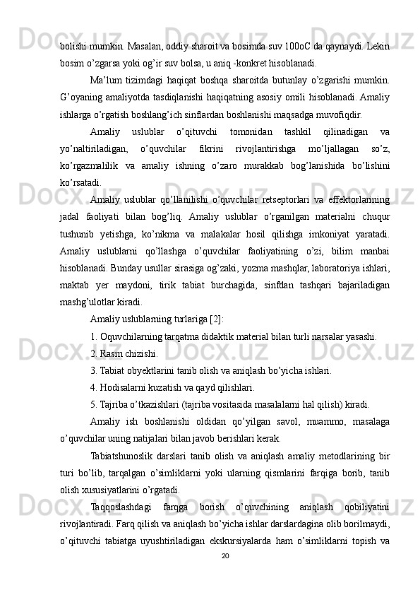 bolishi mumkin. Masalan, oddiy sharoit va bosimda suv 100oC da qaynaydi. Lekin
bosim o’zgarsa yoki og’ir suv bolsa, u aniq -konkret hisoblanadi.
Ma’lum   tizimdagi   haqiqat   boshqa   sharoitda   butunlay   o’zgarishi   mumkin.
G’oyaning  amaliyotda  tasdiqlanishi  haqiqatning  asosiy  omili  hisoblanadi. Amaliy
ishlarga o’rgatish boshlang’ich sinflardan boshlanishi maqsadga muvofiqdir.
Amaliy   uslublar   o’qituvchi   tomonidan   tashkil   qilinadigan   va
yo’naltiriladigan,   o’quvchilar   fikrini   rivojlantirishga   mo’ljallagan   so’z,
ko’rgazmalilik   va   amaliy   ishning   o’zaro   murakkab   bog’lanishida   bo’lishini
ko’rsatadi.
Amaliy   uslublar   qo’llanilishi   o’quvchilar   retseptorlari   va   effektorlarining
jadal   faoliyati   bilan   bog’liq.   Amaliy   uslublar   o’rganilgan   materialni   chuqur
tushunib   yetishga,   ko’nikma   va   malakalar   hosil   qilishga   imkoniyat   yaratadi.
Amaliy   uslublarni   qo’llashga   o’quvchilar   faoliyatining   o’zi,   bilim   manbai
hisoblanadi. Bunday usullar sirasiga og’zaki, yozma mashqlar, laboratoriya ishlari,
maktab   yer   maydoni,   tirik   tabiat   burchagida,   sinfdan   tashqari   bajariladigan
mashg’ulotlar kiradi.
Amaliy uslublarning turlariga [2]:
1. Oquvchilarning tarqatma didaktik material bilan turli narsalar yasashi.
2. Rasm chizishi.
3. Tabiat obyektlarini tanib olish va aniqlash bo’yicha ishlari.
4. Hodisalarni kuzatish va qayd qilishlari.
5. Tajriba o’tkazishlari (tajriba vositasida masalalarni hal qilish) kiradi.
Amaliy   ish   boshlanishi   oldidan   qo’yilgan   savol,   muammo,   masalaga
o’quvchilar uning natijalari bilan javob berishlari kerak.
Tabiatshunoslik   darslari   tanib   olish   va   aniqlash   amaliy   metodlarining   bir
turi   bo’lib,   tarqalgan   o’simliklarni   yoki   ularning   qismlarini   farqiga   borib,   tanib
olish xususiyatlarini o’rgatadi.
Taqqoslashdagi   farqga   borish   o’quvchining   aniqlash   qobiliyatini
rivojlantiradi. Farq qilish va aniqlash bo’yicha ishlar darslardagina olib borilmaydi,
o’qituvchi   tabiatga   uyushtiriladigan   ekskursiyalarda   ham   o’simliklarni   topish   va
20 