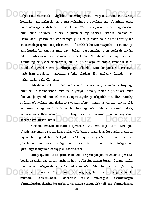 to’plashni,   namunalar   yig’ishni,   ularning   yoshi,   vegetativ   usullari,   tuproq
kesmalari,   moslashishlarini,   o’zgaruvchanlikni   o’quvchilarning   o’zlashtira   olish
qobiliyatlariga   qarab   tanlab   berishi   kerak.   O’simliklar,   ular   qismlarining   shaklini
bilib   olish   bo’yicha   ishlarni   o’quvchilar   uy   vazifasi   sifatida   bajaradilar.
Osimliklarni   yoshini   tabiatda   nafaqat   yillik   halqalardan   balki   osimliklarni   yillik
shoxlanishiga qarab aniqlash mumkin. Osimlik bahordan kuzgacha o’sish davriga
ega,   kuzdan   bahorgacha   tinim   davri   boladi.   Bu   osimlikning   bir   yoshi   demakdir,
ikkinchi yilda yana o sish, shoxlanish sodir bo ladi. Shoxlanish orasidagi masofa o
simlikning   bir   yoshi   hisoblanadi,   buni   o   quvchilarga   tabiatda   tushuntirish   talab
etiladi.   O’quvchilar   amaliy   bilimga   ega   bo’ladilar,   daraxtlar   yoshini   kesmasdan
turib   ham   aniqlash   mumkinligini   bilib   oladilar.   Bu   ekologik,   hamda   ilmiy
tushunchalarni shakllantiradi.
Tabiatshunoslikni   o’qitish   metodlari   ti/imida   amaliy   ishlar   tabiat   haqidagi
bilimlarni   o   zlashtirishda   katta   rol   o’ynaydi.   Amaliy   ishlar   o’quvchilarni   ular
faoliyati   jarayonida   har   xil   mehnat   operatsiyalariga   o’rgatish   metodidir.  Amaliy
ishlarga o’quvchilarning ekskursiya vaqtida tabiiy materiallar yig’ish, maktab oldi
yer   maydonidagi   va   tirik   tabiat   burchagidagi   o’simliklarni   parvarish   qilish,
gerbariy   va   kolleksiyalar   tuzish,   mulyaj,   maket,   ko’rgazmali   qurollar   tayyorlash
kabi faoliyat turlari kiradi.
Birinchi   sinfdan   boshlab   o’quvchilar   "Atrofimizdagi   olam"   darsligini
o’qish jarayonida bevosita kuzatishlar yo’li bilan o’rganadilar. Bu mashg’ulotlarda
oquvchilarning   fikrlash   faoliyatini   tashkil   qilishga   yordam   beruvchi   har   xil
jihozlardan   va   avvalo   ko’rgazmali   qurollardan   foydalaniladi.   Ko’rgazmali
qurollarga tabiiy yoki haqiqiy ob’ektlar kiradi.
Tabiiy qurollar-tabiat jismlaridir. Ular o’rganilayotgan mavzular to’g’risida,
bolalarda tabiat haqida tushunchalar hosil  bo’lishiga imkon beradi. Chunki  sinfda
jonli   tabiatni   o’rganish   uchun   har   xil   xona   o’simliklari   hamda   o’z   joylarining
daraxtlari  uchun xos  bo’lgan  shoxchalar, barglar,  gullar, meva va urug’lar  bolishi
mumkin.   Tabiatshunoslik   darslarida   tabiat   burchagida   o’stirilayotgan
o’simliklardan, shuningdek gerbariy va ekskursiyadan olib kelingan o’simliklardan
21 
