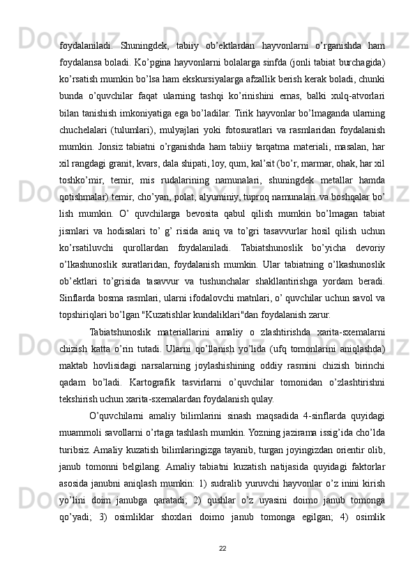 foydalaniladi.   Shuningdek,   tabiiy   ob’ektlardan   hayvonlarni   o’rganishda   ham
foydalansa boladi. Ko’pgina hayvonlarni bolalarga sinfda (jonli tabiat burchagida)
ko’rsatish mumkin bo’lsa ham ekskursiyalarga afzallik berish kerak boladi, chunki
bunda   o’quvchilar   faqat   ularning   tashqi   ko’rinishini   emas,   balki   xulq-atvorlari
bilan tanishish imkoniyatiga ega bo’ladilar. Tirik hayvonlar bo’lmaganda ularning
chuchelalari   (tulumlari),   mulyajlari   yoki   fotosuratlari   va   rasmlaridan   foydalanish
mumkin.   Jonsiz   tabiatni   o’rganishda   ham   tabiiy   tarqatma   materiali,   masalan,   har
xil rangdagi granit, kvars, dala shipati, loy, qum, kal’sit (bo’r, marmar, ohak, har xil
toshko’mir,   temir,   mis   rudalarining   namunalari,   shuningdek   metallar   hamda
qotishmalar) temir, cho’yan, polat, alyuminiy, tuproq namunalari va boshqalar bo’
lish   mumkin.   O’   quvchilarga   bevosita   qabul   qilish   mumkin   bo’lmagan   tabiat
jismlari   va   hodisalari   to’  g’  risida   aniq   va   to’gri   tasavvurlar   hosil   qilish   uchun
ko’rsatiluvchi   qurollardan   foydalaniladi.   Tabiatshunoslik   bo’yicha   devoriy
o’lkashunoslik   suratlaridan,   foydalanish   mumkin.   Ular   tabiatning   o’lkashunoslik
ob’ektlari   to’grisida   tasavvur   va   tushunchalar   shakllantirishga   yordam   beradi.
Sinflarda bosma rasmlari, ularni ifodalovchi matnlari, o’ quvchilar uchun savol va
topshiriqlari bo’lgan "Kuzatishlar kundaliklari"dan foydalanish zarur.
Tabiatshunoslik   materiallarini   amaliy   o   zlashtirishda   xarita-sxemalarni
chizish   katta   o’rin   tutadi.   Ularni   qo’llanish   yo’lida   (ufq   tomonlarini   aniqlashda)
maktab   hovlisidagi   narsalarning   joylashishining   oddiy   rasmini   chizish   birinchi
qadam   bo’ladi.   Kartografik   tasvirlarni   o’quvchilar   tomonidan   o’zlashtirishni
tekshirish uchun xarita-sxemalardan foydalanish qulay.
O’quvchilarni   amaliy   bilimlarini   sinash   maqsadida   4-sinflarda   quyidagi
muammoli savollarni o’rtaga tashlash mumkin. Yozning jazirama issig’ida cho’lda
turibsiz. Amaliy kuzatish bilimlaringizga tayanib, turgan joyingizdan orientir olib,
janub   tomonni   belgilang.   Amaliy   tabiatni   kuzatish   natijasida   quyidagi   faktorlar
asosida janubni  aniqlash  mumkin:  1)  sudralib yuruvchi  hayvonlar  o’z inini  kirish
yo’lini   doim   janubga   qaratadi;   2)   qushlar   o’z   uyasini   doimo   janub   tomonga
qo’yadi;   3)   osimliklar   shoxlari   doimo   janub   tomonga   egilgan;   4)   osimlik
22 
