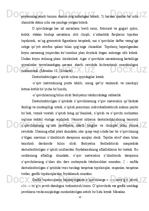 poyasining janub tomoni  doimo yog’onlashgan boladi;  5)  barxan qumlar  bir  uchi
shimolda ikkini uchi esa janubga yotgan boladi.
O   quvchilarga   har   xil   narsalarni   berib   rasm,   fotosurat   va   gugurt   qutisi,
kubik,   stakan   boshqa   narsalarni   olib   chiqib,   o’xshashlik   farqlarini   topishni
topshiradi,   so’ng   geometrik   figuralarni   tarqatadi,   uni   o’quvchilar   daftar   varag’iga
ustiga   qo’yib   atrofini   qalam   bilan   qog’ozga   chizadilar.   Topshiriq   bajarilgandan
keyin   narsaning   yuqoridan   ko’rinishini   plan   deyiladi   degan   xulosaga   olib   keladi.
Undan   keyin   stolning   plani   chizdiriladi.  Agar   o’quvchilar   narsalarning   kattaliliga
qiynalsalar   tasvirlanadigan   narsani   shartli   ravishda   kichraytirish   mumkinligini
tushuntiradi. (Masalan 10, 20 marta)
Dasturlashtirilgan o’qitish uchun quyidagilar kerak:
-o’quv   materialining   puxta   tahlili,   uning   qat’iy   tanlanish   va   mantiqiy
ketma-ketlik bo’yicha bo’linishi;
-o’quvchilarning bilim olish faoliyatini tekshirishdagi rahbarlik.
Dasturlashtirilgan   o’qitishda   o’quvchilarning   o’quv   materialini   qo’llashda
faolligi va mustaqilligi ortadi, o’qitish jarayonini individuallashtirish imkoni paydo
bo’ladi,   texnik   vositali   o’qitish   keng   qo’llaniladi,   o’qitish   va   o’quvchi   mehnatini
oqilona   tashkil   etishga   erishiladi.   Nazorat   ishlarini   dasturlashtirishning   tamoyili
o’quvchilarning   og’zaki   javoblarini   shartli   belgilar   va   chiziqlar   bilan   yozma
ravishda. Ularning afzal jihati shundaki, ular qisqa vaqt ichida har bir o’quvchining
o’tilgan   mavzuni   o’zlashtirish   darajasini   aniqlay   oladi.   Tajriba   atrof   olam   bilan
tanishish   darslarida   bilim   olish   faoliyatini   faollashtirish   maqsadida
dasturlashtirilgan o’qitish usullaridan foydalanishning afzalliklarini ko’rsatadi. Bu
usullarning   afzalligi   shundaki,   o’quv   materialini   o’zlashtirish   darajasini
o’quvchilarning   o’zlari   shu   dars   mobaynida   tekshirishlari   mumkin.   2   -   sinfda
dasturlashtirilgan o’qitishda tezis turidagi tarqatma topshiriqlar, raqamlar, tarqatma
testlar, grafik topshiriqlardan foydalanish mumkin.
Grafik topshiriqlarini bajarayotganda o’quvchilarga « —» noto’g’ri  javob,
«1» — to’g’ri javob ekanligini tushuntirish lozim. O’qituvchida esa grafik usuldagi
javoblarni tezda aniqlashga moslashtirilgan asbob bo’lishi kerak. Masalan:
23 