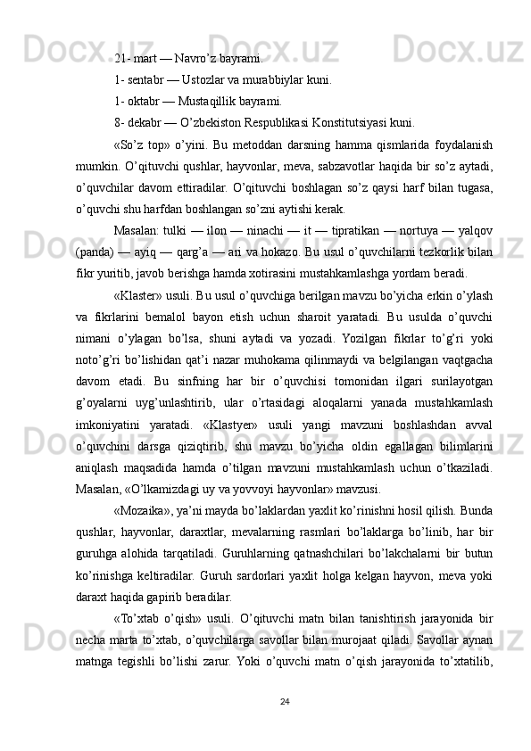 21- mart — Navro’z bayrami.
1- sentabr — Ustozlar va murabbiylar kuni.
1- oktabr — Mustaqillik bayrami.
8- dekabr — O’zbekiston Respublikasi Konstitutsiyasi kuni.
«So’z   top»   o’yini.   Bu   metoddan   darsning   hamma   qismlarida   foydalanish
mumkin. O’qituvchi qushlar, hayvonlar, meva, sabzavotlar haqida bir so’z aytadi,
o’quvchilar   davom   ettiradilar.   O’qituvchi   boshlagan   so’z   qaysi   harf   bilan   tugasa,
o’quvchi shu harfdan boshlangan so’zni aytishi kerak.
Masalan: tulki — ilon — ninachi — it — tipratikan — nortuya — yalqov
(panda) — ayiq — qarg’a — ari va hokazo. Bu usul o’quvchilarni tezkorlik bilan
fikr yuritib, javob berishga hamda xotirasini mustahkamlashga yordam beradi.
«Klaster» usuli. Bu usul o’quvchiga berilgan mavzu bo’yicha erkin o’ylash
va   fikrlarini   bemalol   bayon   etish   uchun   sharoit   yaratadi.   Bu   usulda   o’quvchi
nimani   o’ylagan   bo’lsa,   shuni   aytadi   va   yozadi.   Yozilgan   fikrlar   to’g’ri   yoki
noto’g’ri   bo’lishidan   qat’i   nazar   muhokama   qilinmaydi   va   belgilangan   vaqtgacha
davom   etadi.   Bu   sinfning   har   bir   o’quvchisi   tomonidan   ilgari   surilayotgan
g’oyalarni   uyg’unlashtirib,   ular   o’rtasidagi   aloqalarni   yanada   mustahkamlash
imkoniyatini   yaratadi.   «Klastyer»   usuli   yangi   mavzuni   boshlashdan   avval
o’quvchini   darsga   qiziqtirib,   shu   mavzu   bo’yicha   oldin   egallagan   bilimlarini
aniqlash   maqsadida   hamda   o’tilgan   mavzuni   mustahkamlash   uchun   o’tkaziladi.
Masalan, «O’lkamizdagi uy va yovvoyi hayvonlar» mavzusi.
«Mozaika», ya’ni mayda bo’laklardan yaxlit ko’rinishni hosil qilish. Bunda
qushlar,   hayvonlar,   daraxtlar,   mevalarning   rasmlari   bo’laklarga   bo’linib,   har   bir
guruhga   alohida   tarqatiladi.   Guruhlarning   qatnashchilari   bo’lakchalarni   bir   butun
ko’rinishga   keltiradilar.   Guruh   sardorlari   yaxlit   holga   kelgan   hayvon,   meva   yoki
daraxt haqida gapirib beradilar.
«To’xtab   o’qish»   usuli.   O’qituvchi   matn   bilan   tanishtirish   jarayonida   bir
necha  marta  to’xtab,   o’quvchilarga   savollar   bilan  murojaat   qiladi.  Savollar  aynan
matnga   tegishli   bo’lishi   zarur.  Yoki   o’quvchi   matn   o’qish   jarayonida   to’xtatilib,
24 
