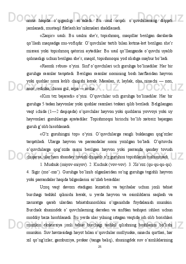 nima   haqida   o’qiganligi   so’raladi.   Bu   usul   orqali   o’quvchilarning   diqqati
jamlanadi, mustaqil fikrlash ko’nikmalari shakllanadi.
«Zanjir»   usuli.   Bu   usulni   she’r,   topishmoq,   maqollar   berilgan   darslarda
qo’llash   maqsadga   mu-vofiqdir.   O’quvchilar   tartib   bilan   ketma-ket   berilgan   she’r
misrasi   yoki   topishmoq   qatorini   aytadilar.   Bu   usul   qo’llanganda   o’quvchi   uyalib
qolmasligi uchun berilgan she’r, maqol, topishmoqni yod olishga majbur bo’ladi.
«Rasmli rebus» o’yini. Sinf o’quvchilari uch guruhga bo’linadilar. Har bir
guruhga   rasmlar   tarqatadi.   Berilgan   rasmlar   nomining   bosh   harflaridan   hayvon
yoki   qushlar   nomi   kelib   chiqishi   kerak.   Masalan,   it,   laylak,   ohu,   ninachi   —   non,
anor, rediska, chinni gul, arpa — archa.
«Kim   tez   bajaradi»   o’yini.   O’quvchilar   uch   guruhga   bo’linadilar.   Har   bir
guruhga 5 tadan hayvonlar yoki qushlar rasmlari teskari qilib beriladi. Belgilangan
vaqt   ichida   (1—2   daqiqada)   o’quvchilar   hayvon   yoki   qushlarni   yovvoyi   yoki   uy
hayvonlari   guruhlariga   ajratadilar.   Topishmoqni   birinchi   bo’lib   xatosiz   bajargan
guruh g’olib hisoblanadi.
«O’z   guruhingni   top»   o’yini.   O’quvchilarga   rangli   buklangan   qog’ozlar
tarqatiladi.   Ularga   hayvon   va   parrandalar   nomi   yozilgan   bo’ladi.   O’qituvchi
o’quvchilarga   qog’ozda   rasmi   berilgan   hayvon   yoki   parranda   qanday   tovush
chiqarsa, ular ham shunday tovush chiqarib o’z guruhini topishlarini tushuntiradi.
1. Mushuk (miyov-miyov). 2. Kuchuk (vov-vov). 3. Xo’roz (qu-qu-qu-qu).
4. Sigir  (mo’-mo’). Guruhga  bo’linib olganlaridan  so’ng guruhga  tegishli  hayvon
yoki parrandalar haqida bilganlarini so’zlab beradilar.
Uzoq   vaqt   davom   etadigan   kuzatish   va   tajribalar   uchun   jonli   tabiat
burchagi   tashkil   qilinishi   kerak,   u   yerda   hayvon   va   osimliklarni   saqlash   va
zaruratga   qarab   ulardan   tabiatshunoslikni   o’rganishda   foydalanish   mumkin.
Burchak   shunindek   o’  quvchilarning   darsdan   va   sinfdan   tashqari   ishlari   uchun
moddiy baza hisoblanadi. Bu yerda ular yilning istagan vaqtida ish olib borishlari
mumkin   ekskursiya   jonli   tabiat   burchagi   tashkil   qilishning   boshlanini   bo’lishi
mumkin. Suv havzasidagi hayot bilan o’quvchilar mollyuska, ninachi qurtlari, har
xil   qo’ng’izlar,   gambuziya,   peskar   (tanga   baliq),   shuningdek   suv   o’simliklarining
25 