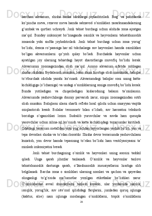 barchasi   akvarium,   shisha   banka   idishlarga   joylashtiriladi.   Bog’   va   polizdarda
ko’pincha   meva,   rezavor   meva   hamda   sabzavod   o’simliklari   zararkunandalarning
g’umbak   va   qurtlari   uchraydi.   Jonli   tabiat   burchagi   uchun   alohida   xona   ajratgan
ma’qul.   Bunday   imkoniyat   bo’lmaganda   osimlik   va   hayvonlarni   tabiatshunoslik
xonasida   yoki   sinfda   joylashtiriladi.   Jonli   tabiat   burchagi   uchun   xona   yorug’
bo’lishi,   deraza   ro’parasiga   har   xil   tokchalarga   suv   hayvonlari   hamda   osimliklari
bo’lgan   akvariumlarni   qo’yish   qulay   bo’ladi.   Burchakda   hayvonlar   uchun
ajratilgan   joy   ularning   tabiatdagi   hayot   sharoitlariga   muvofiq   bo’lishi   kerak.
Akvariumni   zoomagazindan   olish   ma’qul.   Ammo   akvarium   sifatida   xohlagan
shisha idishdan foydalanish mumkin, lekin shuni hisobga olish mumkinki, baliqlar
to’rtburchak   idishda   yaxshi   ko’rinadi.   Akvariumdagi   baliqlar   soni   uning   katta-
kichikligiga (o’lchamiga) va undagi o’simliklarning soniga muvofiq bo’lishi kerak.
Bunda   yutiladigan   va   chiqariladigan   kislarodning   balansi   ta’minlansin.
Akvariumda   yashovchilarga   doimiy   parvarish   zarur,   oziqni   zoomagazindan   sotib
olish mumkin. Baliqlarni ularni shartli refleks hosil qilishi uchun muayyan vaqtda
oziqlantirish   kerak.   Bolalar   termometr   bilan   o’lchab,   suv   haroratini   tekshirib
borishga   o’rganishlari   lozim.   Sudralib   yuruvchilar   va   suvda   ham   quruqda
yasovchilar uchun xilma-xil ko’rinish va katta kichikliqdagi terrariumlar kiritiladi.
Odatdagi terrarium metalldan yoki yog’ochdan tayyorlangan yashik bo’lib, yon va
tepa devorlari shisha va to’rdan iboratdir. Shisha devor terrariumda yashovchilarni
kuzatish,   yon   devor   hamda   tepasining   to’rdan   bo’lishi   ham   ventilyasiyasini   ta’
minlash imkoniyatini beradi.
Jonli   tabiat   burchagining   o’simlik   va   hayvonlari   uning   asosini   tashkil
qiladi.   Unga   qarab   jihozlar   tanlanadi.   O’simlik   va   hayvonlar   tanlovi
tabiatshunoslik   dasturiga   qarab,   o’lkashunoslik   xususiyatlarini   hisobga   olib
belgilanadi.   Barcha   xona   o   simliklari   ularning   nomlari   va   qachon   va   qayerdan
olinganligi   to’g’risida   ma’lumotlar   yozilgan   etiketkalar   bo’lishlari   zarur.
O’simliklardan   avval   shundaylarni   tanlash   kerakki,   ular   yordamida   namlik,
issiqlik,   yorug’lik,   suv   iste’mol   qilishdagi   farqlarini,   jumladan   quruq   iqlimga
(kaktus,   aloe)   nam   iqlimga   moslangan   o’simliklarni,   tropik   o’simliklarni
26 
