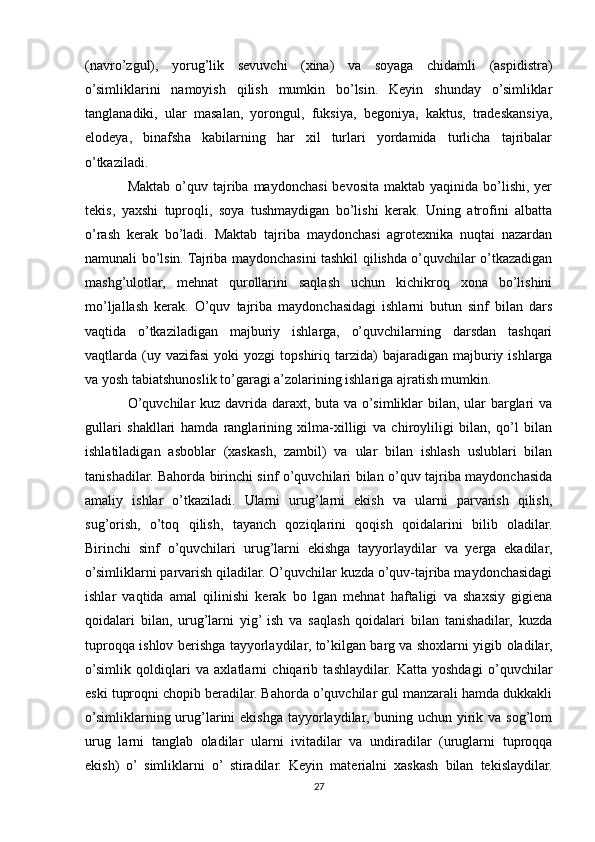 (navro’zgul),   yorug’lik   sevuvchi   (xina)   va   soyaga   chidamli   (aspidistra)
o’simliklarini   namoyish   qilish   mumkin   bo’lsin.   Keyin   shunday   o’simliklar
tanglanadiki,   ular   masalan,   yorongul,   fuksiya,   begoniya,   kaktus,   tradeskansiya,
elodeya,   binafsha   kabilarning   har   xil   turlari   yordamida   turlicha   tajribalar
o’tkaziladi.
Maktab  o’quv tajriba maydonchasi   bevosita  maktab yaqinida  bo’lishi, yer
tekis,   yaxshi   tuproqli,   soya   tushmaydigan   bo’lishi   kerak.   Uning   atrofini   albatta
o’rash   kerak   bo’ladi.   Maktab   tajriba   maydonchasi   agrotexnika   nuqtai   nazardan
namunali bo’lsin. Tajriba maydonchasini tashkil qilishda o’quvchilar o’tkazadigan
mashg’ulotlar,   mehnat   qurollarini   saqlash   uchun   kichikroq   xona   bo’lishini
mo’ljallash   kerak.   O’quv   tajriba   maydonchasidagi   ishlarni   butun   sinf   bilan   dars
vaqtida   o’tkaziladigan   majburiy   ishlarga,   o’quvchilarning   darsdan   tashqari
vaqtlarda  (uy  vazifasi   yoki   yozgi   topshiriq  tarzida)  bajaradigan  majburiy  ishlarga
va yosh tabiatshunoslik to’garagi a’zolarining ishlariga ajratish mumkin.
O’quvchilar  kuz davrida daraxt, buta va o’simliklar  bilan, ular  barglari  va
gullari   shakllari   hamda   ranglarining   xilma-xilligi   va   chiroyliligi   bilan,   qo’l   bilan
ishlatiladigan   asboblar   (xaskash,   zambil)   va   ular   bilan   ishlash   uslublari   bilan
tanishadilar. Bahorda birinchi sinf o’quvchilari bilan o’quv tajriba maydonchasida
amaliy   ishlar   o’tkaziladi.   Ularni   urug’larni   ekish   va   ularni   parvarish   qilish,
sug’orish,   o’toq   qilish,   tayanch   qoziqlarini   qoqish   qoidalarini   bilib   oladilar.
Birinchi   sinf   o’quvchilari   urug’larni   ekishga   tayyorlaydilar   va   yerga   ekadilar,
o’simliklarni parvarish qiladilar. O’quvchilar kuzda o’quv-tajriba maydonchasidagi
ishlar   vaqtida   amal   qilinishi   kerak   bo   lgan   mehnat   haftaligi   va   shaxsiy   gigiena
qoidalari   bilan,   urug’larni   yig’  ish   va   saqlash   qoidalari   bilan   tanishadilar,   kuzda
tuproqqa ishlov berishga tayyorlaydilar, to’kilgan barg va shoxlarni yigib oladilar,
o’simlik   qoldiqlari   va   axlatlarni   chiqarib   tashlaydilar.   Katta   yoshdagi   o’quvchilar
eski tuproqni chopib beradilar. Bahorda o’quvchilar gul manzarali hamda dukkakli
o’simliklarning urug’larini  ekishga  tayyorlaydilar,  buning uchun yirik va sog’lom
urug   larni   tanglab   oladilar   ularni   ivitadilar   va   undiradilar   (uruglarni   tuproqqa
ekish)   o’   simliklarni   o’   stiradilar.   Keyin   materialni   xaskash   bilan   tekislaydilar.
27 