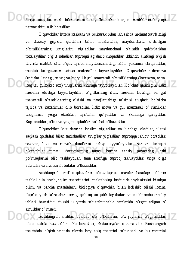 Yerga   urug’lar   ekish   bilan   ustini   bir   yo’la   ko’madilar,   o’   simliklarni   keyingi
parvarishini olib boradilar.
O’quvchilar kuzda xaskash va belkurak bilan ishlashda mehnat xavfsizligi
va   shaxsiy   gigiena   qoidalari   bilan   tanishadilar,   maydonchada   o’stirilgan
o’simliklarning   urug’larini   yig’adilar   maydonchani   o’simlik   qoldiqlaridan
tozalaydilar, o’g’it soladilar, tuproqni ag’darib chopadilar, ikkinchi sinfdagi o’qish
davrida   maktab   oldi   o’quv-tajriba   maydonchasidagi   ishlar   yakunini   chiqaradilar,
maktab   ko’rgazmasi   uchun   materiallar   tayyorlaydilar.   O’quvchilar   ildizmeva
(rediska, lavlagi, sabzi) va bir yillik gul manzarali o’simliklarning (kosmeya, astra,
itog’iz,   gultojixo’roz)   urug’larini   ekishga   tayyorlaydilar.   Ko’chat   qalinligini   ildiz
mevalar   ekishga   tayyorlaydilar,   o’g’itlarning   ildiz   mevalar   hosiliga   va   gul
manzarali   o’simliklarning   o’sishi   va   rivojlanishiga   ta’sirini   aniqlash   bo’yicha
tajriba   va   kuzatishlar   olib   boradilar.   Ildiz   meva   va   gul   manzarali   o’   simliklar
urug’larini   yerga   ekadilar,   tajribalar   qo’yadilar   va   ekinlarga   qaraydilar.
Sug’oradilar, o’toq va yagona qiladilar ko’chat o’tkazadilar.
O’quvchilar   kuz   davrida   hosilni   yig’adilar   va   hisobga   oladilar,   ularni
saqlash   qoidalari   bilan   tanishadilar,   urug’lar   yig’adilar,   tuproqqa   ishlov   beradilar,
rezavor,   buta   va   mevali   daratlarni   qishga   tayyorlaydilar.   Bundan   tashqari
o’quvchilar   mevali   daraxtlarning   tanasi   hamda   asosiy   poyasidagi   eski
po’stloqlarini   olib   tashlaydilar,   tana   atrofiga   tuproq   tashlaydilar,   unga   o’git
soladilar va manzarali butalar o’tkazadilar.
Boshlangich   sinf   o’qituvchisi   o’quv-tajriba   maydonchasidagi   ishlarni
tashkil   qila   borib,   iqlim   sharoitlarini,   maktabning   hududida   joylanishini   hisobga
olishi   va   barcha   masalalarni   biologiya   o’quvchisi   bilan   kelishib   olishi   lozim.
Tajriba   yosh   tabiatshunosning   qishloq   xo   jalik   tajribalari   va   qo’shimcha   amaliy
ishlari   bazasidir:   chunki   u   yerda   tabiatshunoslik   darslarida   o’rganiladigan   o’
simliklar o’ stiradi.
Boshlangich   sinfdan   boshlab   o’z   o’lkalarini,   o’z   joylarini   o’rganadilar,
tabiat   ustida   kuzatishlar   olib   boradilar,   ekskursiyalar   o’tkazadilar.   Boshlangich
maktabda   o’qish   vaqtida   ularda   boy   aniq   material   to’planadi   va   bu   material
28 