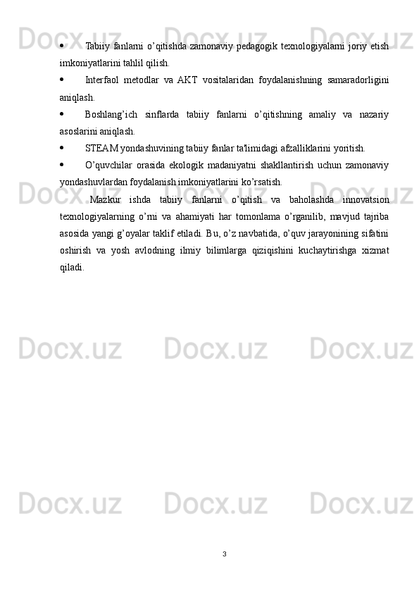  Tabiiy fanlarni o’qitishda zamonaviy pedagogik texnologiyalarni joriy etish
imkoniyatlarini tahlil qilish.
 Interfaol   metodlar   va   AKT   vositalaridan   foydalanishning   samaradorligini
aniqlash.
 Boshlang’ich   sinflarda   tabiiy   fanlarni   o’qitishning   amaliy   va   nazariy
asoslarini aniqlash.
 STEAM yondashuvining tabiiy fanlar ta'limidagi afzalliklarini yoritish.
 O’quvchilar   orasida   ekologik   madaniyatni   shakllantirish   uchun   zamonaviy
yondashuvlardan foydalanish imkoniyatlarini ko’rsatish.
Mazkur   ishda   tabiiy   fanlarni   o’qitish   va   baholashda   innovatsion
texnologiyalarning   o’rni   va   ahamiyati   har   tomonlama   o’rganilib,   mavjud   tajriba
asosida yangi g’oyalar taklif etiladi. Bu, o’z navbatida, o’quv jarayonining sifatini
oshirish   va   yosh   avlodning   ilmiy   bilimlarga   qiziqishini   kuchaytirishga   xizmat
qiladi.
3 