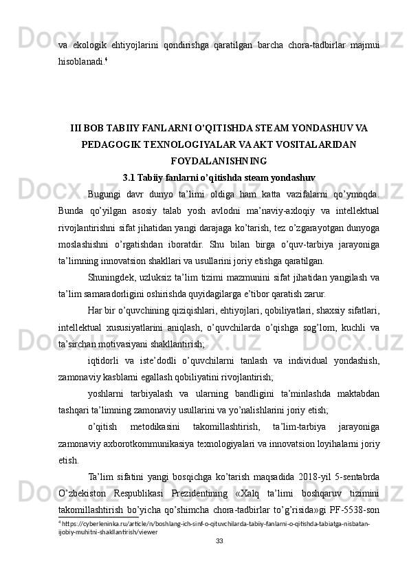 vа   ekоlоgik   ehtiyоjlаrini   qоndirishgа   qаrаtilgаn   bаrchа   chоrа-tаdbirlаr   mаjmui
hisoblanadi. 4
III BOB TABIIY FANLARNI O’QITISHDA STEAM YONDASHUV VA
PEDAGOGIK TEXNOLOGIYALAR VA AKT VOSITALARIDAN
FOYDALANISHNING
3.1 Tabiiy fanlarni o’qitishda steam yondashuv
Bugungi   davr   dunyo   ta’limi   oldiga   ham   katta   vazifalarni   qo’ymoqda.
Bunda   qo’yilgan   asosiy   talab   yosh   avlodni   ma’naviy-axloqiy   va   intellektual
rivojlantirishni sifat jihatidan yangi darajaga ko’tarish, tez o’zgarayotgan dunyoga
moslashishni   o’rgatishdan   iboratdir.   Shu   bilan   birga   o’quv-tarbiya   jarayoniga
ta’limning innovatsion shakllari va usullarini joriy etishga qaratilgan.
Shuningdek, uzluksiz ta’lim tizimi  mazmunini sifat  jihatidan yangilash va
ta’lim samaradorligini oshirishda quyidagilarga e’tibor qaratish zarur.
Har bir o’quvchining qiziqishlari, ehtiyojlari, qobiliyatlari, shaxsiy sifatlari,
intellektual   xususiyatlarini   aniqlash,   o’quvchilarda   o’qishga   sog’lom,   kuchli   va
ta’sirchan motivasiyani shakllantirish;
iqtidorli   va   iste’dodli   o’quvchilarni   tanlash   va   individual   yondashish,
zamonaviy kasblarni egallash qobiliyatini rivojlantirish;
yoshlarni   tarbiyalash   va   ularning   bandligini   ta’minlashda   maktabdan
tashqari ta’limning zamonaviy usullarini va yo’nalishlarini joriy etish;
o’qitish   metodikasini   takomillashtirish,   ta’lim-tarbiya   jarayoniga
zamonaviy axborotkommunikasiya texnologiyalari va innovatsion loyihalarni joriy
etish.
Ta’lim   sifatini   yangi   bosqichga   ko’tarish   maqsadida   2018-yil   5-sentabrda
O’zbekiston   Respublikasi   Prezidentining   «Xalq   ta’limi   boshqaruv   tizimini
takomillashtirish   bo’yicha   qo’shimcha   chora-tadbirlar   to’g’risida»gi   PF-5538-son
4
 https://cyberleninka.ru/article/n/boshlang-ich-sinf-o-qituvchilarda-tabiiy-fanlarni-o-qitishda-tabiatga-nisbatan-
ijobiy-muhitni-shakllantirish/viewer
33 