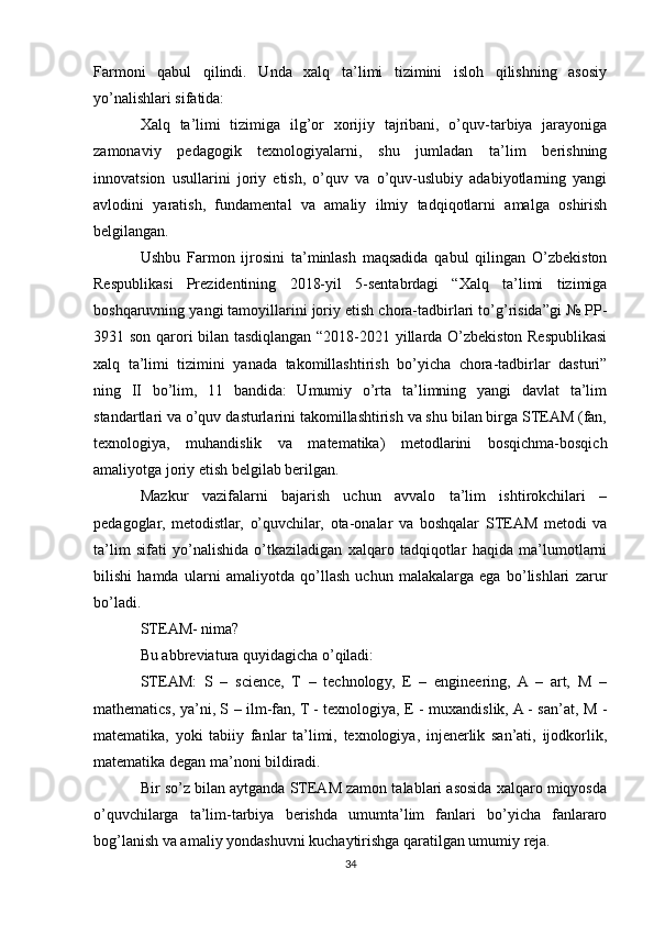Farmoni   qabul   qilindi.   Unda   xalq   ta’limi   tizimini   isloh   qilishning   asosiy
yo’nalishlari sifatida:
Xalq   ta’limi   tizimiga   ilg’or   xorijiy   tajribani,   o’quv-tarbiya   jarayoniga
zamonaviy   pedagogik   texnologiyalarni,   shu   jumladan   ta’lim   berishning
innovatsion   usullarini   joriy   etish,   o’quv   va   o’quv-uslubiy   adabiyotlarning   yangi
avlodini   yaratish,   fundamental   va   amaliy   ilmiy   tadqiqotlarni   amalga   oshirish
belgilangan.
Ushbu   Farmon   ijrosini   ta’minlash   maqsadida   qabul   qilingan   O’zbekiston
Respublikasi   Prezidentining   2018-yil   5-sentabrdagi   “Xalq   ta’limi   tizimiga
boshqaruvning yangi tamoyillarini joriy etish chora-tadbirlari to’g’risida”gi № PP-
3931 son qarori bilan tasdiqlangan “2018-2021 yillarda O’zbekiston Respublikasi
xalq   ta’limi   tizimini   yanada   takomillashtirish   bo’yicha   chora-tadbirlar   dasturi”
ning   II   bo’lim,   11   bandida:   Umumiy   o’rta   ta’limning   yangi   davlat   ta’lim
standartlari va o’quv dasturlarini takomillashtirish va shu bilan birga STEAM (fan,
texnologiya,   muhandislik   va   matematika)   metodlarini   bosqichma-bosqich
amaliyotga joriy etish belgilab berilgan.
Mazkur   vazifalarni   bajarish   uchun   avvalo   ta’lim   ishtirokchilari   –
pedagoglar,   metodistlar,   o’quvchilar,   ota-onalar   va   boshqalar   STEAM   metodi   va
ta’lim   sifati   yo’nalishida   o’tkaziladigan   xalqaro   tadqiqotlar   haqida   ma’lumotlarni
bilishi   hamda   ularni   amaliyotda   qo’llash   uchun   malakalarga   ega   bo’lishlari   zarur
bo’ladi.
STEAM- nima?
Bu abbreviatura quyidagicha o’qiladi:
STEAM:   S   –   science,   T   –   technology,   E   –   engineering,   A   –   art,   M   –
mathematics, ya’ni, S – ilm-fan, T - texnologiya, E - muxandislik, A - san’at, M -
matematika,   yoki   tabiiy   fanlar   ta’limi,   texnologiya,   injenerlik   san’ati,   ijodkorlik,
matematika degan ma’noni bildiradi.
Bir so’z bilan aytganda STEAM zamon talablari asosida xalqaro miqyosda
o’quvchilarga   ta’lim-tarbiya   berishda   umumta’lim   fanlari   bo’yicha   fanlararo
bog’lanish va amaliy yondashuvni kuchaytirishga qaratilgan umumiy reja.
34 
