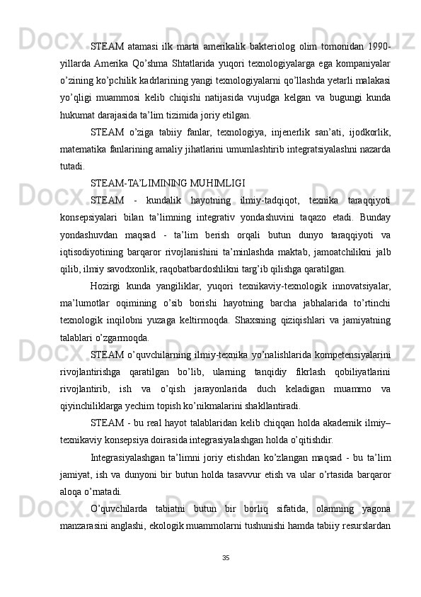 STEAM   atamasi   ilk   marta   amerikalik   bakteriolog   olim   tomonidan   1990-
yillarda  Amerika   Qo’shma   Shtatlarida   yuqori   texnologiyalarga   ega   kompaniyalar
o’zining ko’pchilik kadrlarining yangi texnologiyalarni qo’llashda yetarli malakasi
yo’qligi   muammosi   kelib   chiqishi   natijasida   vujudga   kelgan   va   bugungi   kunda
hukumat darajasida ta’lim tizimida joriy etilgan.
STEAM   o’ziga   tabiiy   fanlar,   texnologiya,   injenerlik   san’ati,   ijodkorlik,
matematika fanlarining amaliy jihatlarini umumlashtirib integratsiyalashni nazarda
tutadi.
STEAM-TA’LIMINING MUHIMLIGI
STEAM   -   kundalik   hayotning   ilmiy-tadqiqot,   texnika   taraqqiyoti
konsepsiyalari   bilan   ta’limning   integrativ   yondashuvini   taqazo   etadi.   Bunday
yondashuvdan   maqsad   -   ta’lim   berish   orqali   butun   dunyo   taraqqiyoti   va
iqtisodiyotining   barqaror   rivojlanishini   ta’minlashda   maktab,   jamoatchilikni   jalb
qilib, ilmiy savodxonlik, raqobatbardoshlikni targ’ib qilishga qaratilgan.
Hozirgi   kunda   yangiliklar,   yuqori   texnikaviy-texnologik   innovatsiyalar,
ma’lumotlar   oqimining   o’sib   borishi   hayotning   barcha   jabhalarida   to’rtinchi
texnologik   inqilobni   yuzaga   keltirmoqda.   Shaxsning   qiziqishlari   va   jamiyatning
talablari o’zgarmoqda.
STEAM   o’quvchilarning   ilmiy-texnika   yo’nalishlarida   kompetensiyalarini
rivojlantirishga   qaratilgan   bo’lib,   ularning   tanqidiy   fikrlash   qobiliyatlarini
rivojlantirib,   ish   va   o’qish   jarayonlarida   duch   keladigan   muammo   va
qiyinchiliklarga yechim topish ko’nikmalarini shakllantiradi.
STEAM - bu real hayot talablaridan kelib chiqqan holda akademik ilmiy–
texnikaviy konsepsiya doirasida integrasiyalashgan holda o’qitishdir.
Integrasiyalashgan   ta’limni   joriy   etishdan   ko’zlangan   maqsad   -   bu   ta’lim
jamiyat,   ish   va   dunyoni   bir   butun   holda   tasavvur   etish   va   ular   o’rtasida   barqaror
aloqa o’rnatadi.
O’quvchilarda   tabiatni   butun   bir   borliq   sifatida,   olamning   yagona
manzarasini anglashi, ekologik muammolarni tushunishi hamda tabiiy resurslardan
35 