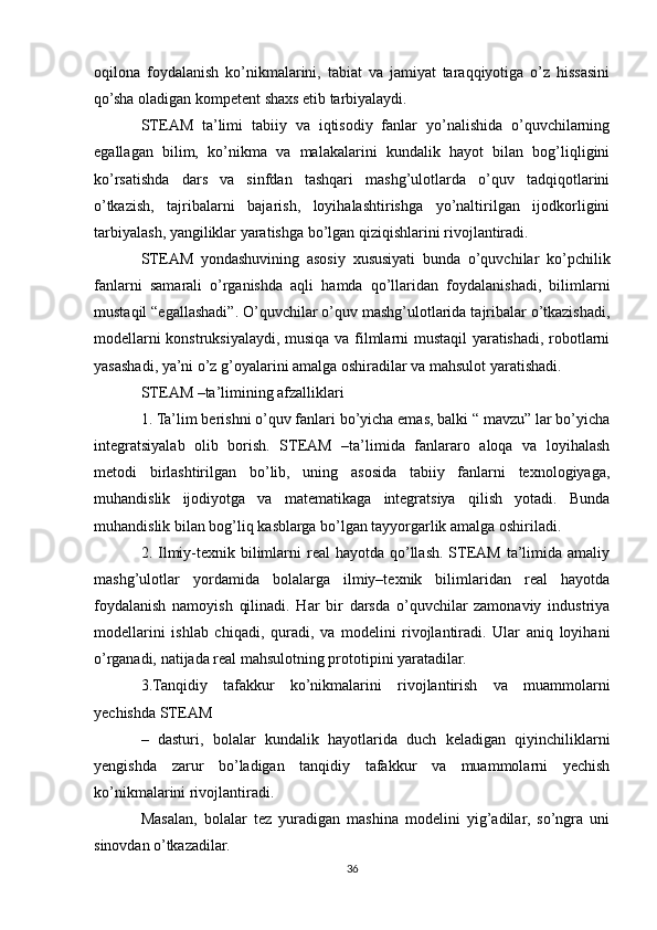 oqilona   foydalanish   ko’nikmalarini,   tabiat   va   jamiyat   taraqqiyotiga   o’z   hissasini
qo’sha oladigan kompetent shaxs etib tarbiyalaydi.
STEAM   ta’limi   tabiiy   va   iqtisodiy   fanlar   yo’nalishida   o’quvchilarning
egallagan   bilim,   ko’nikma   va   malakalarini   kundalik   hayot   bilan   bog’liqligini
ko’rsatishda   dars   va   sinfdan   tashqari   mashg’ulotlarda   o’quv   tadqiqotlarini
o’tkazish,   tajribalarni   bajarish,   loyihalashtirishga   yo’naltirilgan   ijodkorligini
tarbiyalash, yangiliklar yaratishga bo’lgan qiziqishlarini rivojlantiradi.
STEAM   yondashuvining   asosiy   xususiyati   bunda   o’quvchilar   ko’pchilik
fanlarni   samarali   o’rganishda   aqli   hamda   qo’llaridan   foydalanishadi,   bilimlarni
mustaqil “egallashadi”. O’quvchilar o’quv mashg’ulotlarida tajribalar o’tkazishadi,
modellarni konstruksiyalaydi, musiqa va filmlarni mustaqil yaratishadi, robotlarni
yasashadi, ya’ni o’z g’oyalarini amalga oshiradilar va mahsulot yaratishadi.
STEAM –ta’limining afzalliklari
1. Ta’lim berishni o’quv fanlari bo’yicha emas, balki “ mavzu” lar bo’yicha
integratsiyalab   olib   borish.   STEAM   –ta’limida   fanlararo   aloqa   va   loyihalash
metodi   birlashtirilgan   bo’lib,   uning   asosida   tabiiy   fanlarni   texnologiyaga,
muhandislik   ijodiyotga   va   matematikaga   integratsiya   qilish   yotadi.   Bunda
muhandislik bilan bog’liq kasblarga bo’lgan tayyorgarlik amalga oshiriladi.
2. Ilmiy-texnik bilimlarni  real  hayotda qo’llash. STEAM  ta’limida amaliy
mashg’ulotlar   yordamida   bolalarga   ilmiy–texnik   bilimlaridan   real   hayotda
foydalanish   namoyish   qilinadi.   Har   bir   darsda   o’quvchilar   zamonaviy   industriya
modellarini   ishlab   chiqadi,   quradi,   va   modelini   rivojlantiradi.   Ular   aniq   loyihani
o’rganadi, natijada real mahsulotning prototipini yaratadilar.
3.Tanqidiy   tafakkur   ko’nikmalarini   rivojlantirish   va   muammolarni
yechishda STEAM
–   dasturi,   bolalar   kundalik   hayotlarida   duch   keladigan   qiyinchiliklarni
yengishda   zarur   bo’ladigan   tanqidiy   tafakkur   va   muammolarni   yechish
ko’nikmalarini rivojlantiradi.
Masalan,   bolalar   tez   yuradigan   mashina   modelini   yig’adilar,   so’ngra   uni
sinovdan o’tkazadilar.
36 