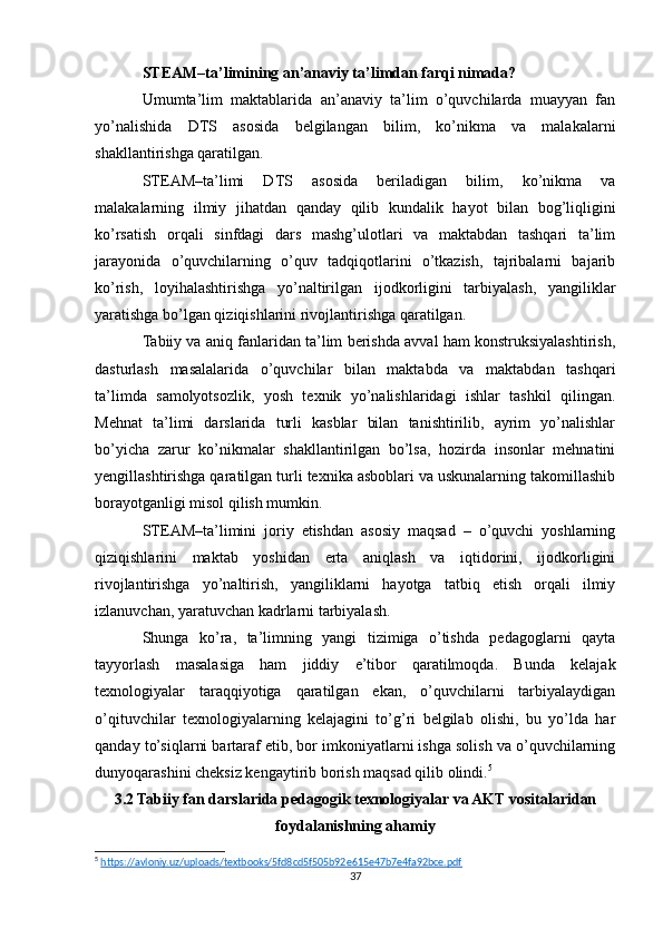 STEAM–ta’limining an’anaviy ta’limdan farqi nimada?
Umumta’lim   maktablarida   an’anaviy   ta’lim   o’quvchilarda   muayyan   fan
yo’nalishida   DTS   asosida   belgilangan   bilim,   ko’nikma   va   malakalarni
shakllantirishga qaratilgan.
STEAM–ta’limi   DTS   asosida   beriladigan   bilim,   ko’nikma   va
malakalarning   ilmiy   jihatdan   qanday   qilib   kundalik   hayot   bilan   bog’liqligini
ko’rsatish   orqali   sinfdagi   dars   mashg’ulotlari   va   maktabdan   tashqari   ta’lim
jarayonida   o’quvchilarning   o’quv   tadqiqotlarini   o’tkazish,   tajribalarni   bajarib
ko’rish,   loyihalashtirishga   yo’naltirilgan   ijodkorligini   tarbiyalash,   yangiliklar
yaratishga bo’lgan qiziqishlarini rivojlantirishga qaratilgan.
Tabiiy va aniq fanlaridan ta’lim berishda avval ham konstruksiyalashtirish,
dasturlash   masalalarida   o’quvchilar   bilan   maktabda   va   maktabdan   tashqari
ta’limda   samolyotsozlik,   yosh   texnik   yo’nalishlaridagi   ishlar   tashkil   qilingan.
Mehnat   ta’limi   darslarida   turli   kasblar   bilan   tanishtirilib,   ayrim   yo’nalishlar
bo’yicha   zarur   ko’nikmalar   shakllantirilgan   bo’lsa,   hozirda   insonlar   mehnatini
yengillashtirishga qaratilgan turli texnika asboblari va uskunalarning takomillashib
borayotganligi misol qilish mumkin.
STEAM–ta’limini   joriy   etishdan   asosiy   maqsad   –   o’quvchi   yoshlarning
qiziqishlarini   maktab   yoshidan   erta   aniqlash   va   iqtidorini,   ijodkorligini
rivojlantirishga   yo’naltirish,   yangiliklarni   hayotga   tatbiq   etish   orqali   ilmiy
izlanuvchan, yaratuvchan kadrlarni tarbiyalash. 
Shunga   ko’ra,   ta’limning   yangi   tizimiga   o’tishda   pedagoglarni   qayta
tayyorlash   masalasiga   ham   jiddiy   e’tibor   qaratilmoqda.   Bunda   kelajak
texnologiyalar   taraqqiyotiga   qaratilgan   ekan,   o’quvchilarni   tarbiyalaydigan
o’qituvchilar   texnologiyalarning   kelajagini   to’g’ri   belgilab   olishi,   bu   yo’lda   har
qanday to’siqlarni bartaraf etib, bor imkoniyatlarni ishga solish va o’quvchilarning
dunyoqarashini cheksiz kengaytirib borish maqsad qilib olindi. 5
3.2 Tabiiy fan darslarida pedagogik texnologiyalar va AKT vositalaridan
foydalanishning ahamiy
5
  https://avloniy.uz/uploads/textbooks/5fd8cd5f505b92e615e47b7e4fa92bce.pdf  
37 